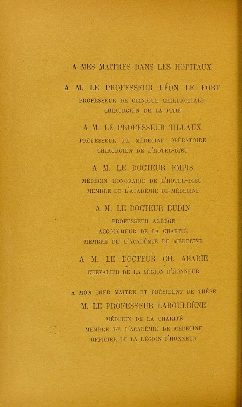 A MES MAITRES DANS LES HOPITAUX M. LE PROFESSEUR LÉON LE FORT PROFESSEUR DE CLINIQUE CHIRURGICALE CHIRURGIEN DE LA PITIÉ A M. LE PROFESSEUR TILLAUX PROFESSEUR DE MÉDECINE OPÉRATOIRE CHIRURGIEN DE L'HOTEL-DIEU A M. LE DOCTEUR EMPIS MÉDECIN HONORAIRE DE L'HOTEL-DIEU MEMBRE DE L'ACADÉMIE DE MÉDECINE A M. LE DOCTEUR RUDIN PROFESSEUR AGRÉGÉ ACCOUCHEUR DE LA CHARITÉ MEMBRE DE L'ACADÉMIE DE MÉDECINE A M. LE DOCTEUR CH. ARADIE CHEVALIER DE LA LÉGION D'HONNEUR A MON CHER MAITBE ET PRÉSIDENT DE THÈSE M. LE PROFESSEUR LAROULRÈNE MÉDECIN DE LA CHARITÉ MEMBRE DE L'ACADÉMIE DE MÉDECINE OFFICIER DE LA LÉGION D'HONNEUR