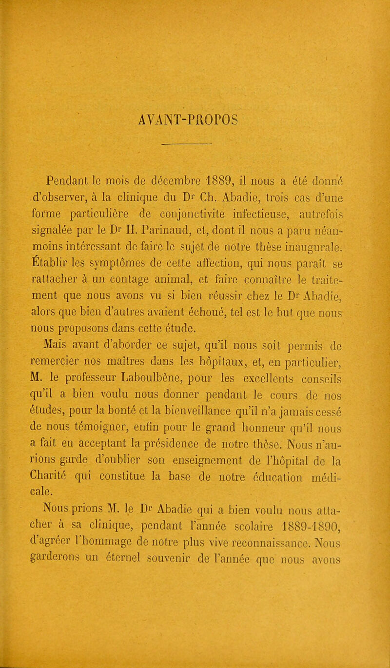 AVANT-PROPOS Pendant le mois de décembre 4889, il nous a été donné d'observer, à la clinique du Dr Cb. Abadie, trois cas d'une forme particulière de conjonctivite infectieuse, autrefois signalée par le Dr H. Parinaud, et, dont il nous a paru néan- moins intéressant de faire le sujet de notre thèse inaugurale. Établir les symptômes de cette affection, qui nous paraît se rattacher à un contage animal, et faire connaître le traite- ment que nous avons vu si bien réussir chez le Dr Abadie, alors que bien d'autres avaient échoué, tel est le but que nous nous proposons dans cette étude. Mais avant d'aborder ce sujet, qu'il nous soit permis de remercier nos maîtres dans les hôpitaux, et, en particulier, M. le professeur Laboulbène, pour les excellents conseils qu'il a bien voulu nous donner pendant le cours de nos études, pour la bonté et la bienveillance qu'il n'a jamais cessé de nous témoigner, enfin pour le grand honneur qu'il nous a fait en acceptant la présidence de notre thèse. Nous n'au- rions garde d'oublier son enseignement de l'hôpital de la Charité qui constitue la base de notre éducation médi- cale. Nous prions M. le Dr Abadie qui a bien voulu nous a Ha- cher à sa clinique, pendant l'année scolaire 1889-4890, d'agréer l'hommage de notre plus vive reconnaissance. Nous garderons un éternel souvenir de l'année que nous avons