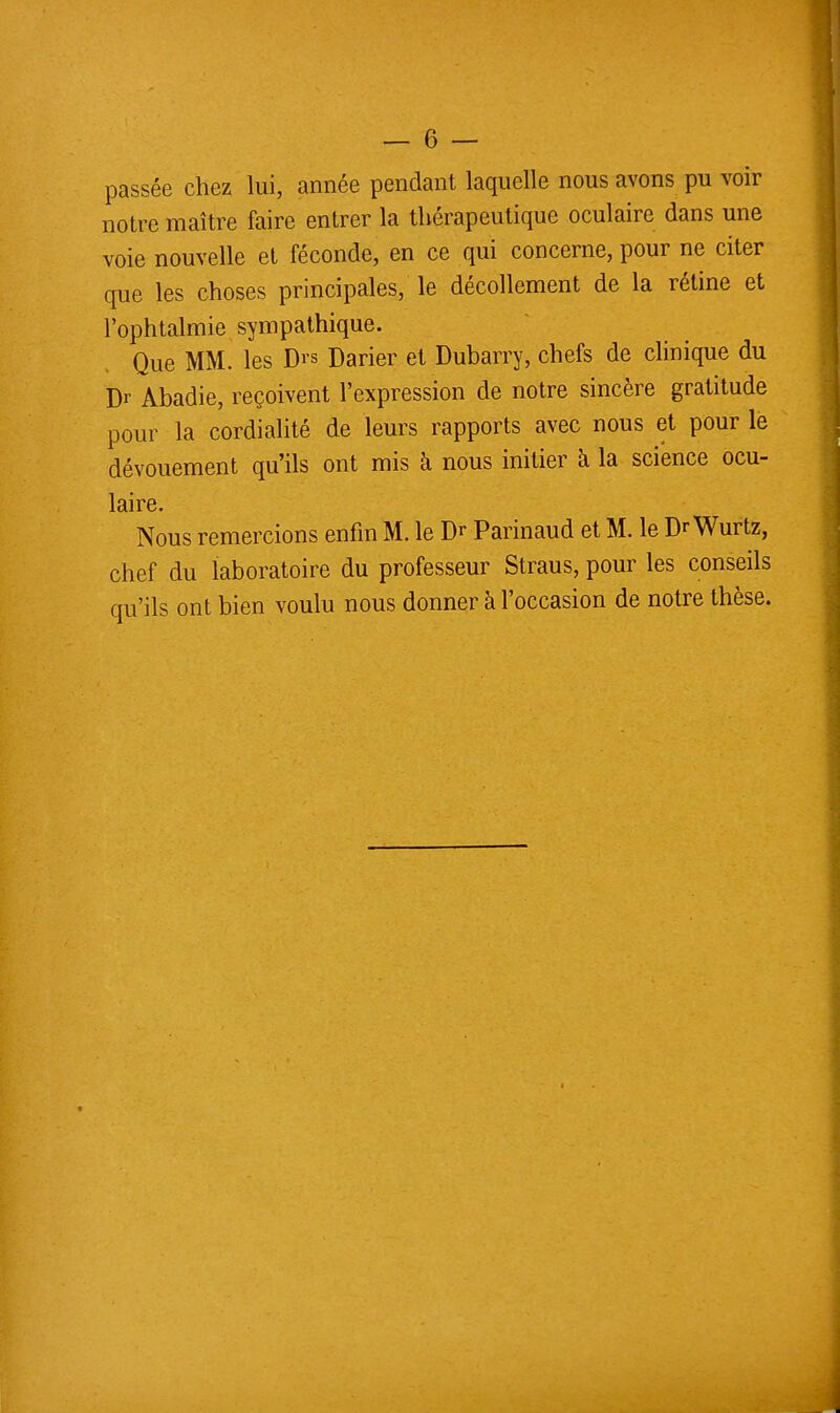 passée chez lui, année pendant laquelle nous avons pu voir notre maître faire entrer la thérapeutique oculaire dans une voie nouvelle et féconde, en ce qui concerne, pour ne citer que les choses principales, le décollement de la rétine et l'ophtalmie sympathique. Que MM. les Drs Darier et Dubarry, chefs de clinique du Dr Abadie, reçoivent l'expression de notre sincère gratitude pour la cordialité de leurs rapports avec nous et pour le dévouement qu'ils ont mis à nous initier à la science ocu- laire. Nous remercions enfin M. le Dr Parinaud et M. le Dr Wurtz, chef du laboratoire du professeur Straus, pour les conseils qu'ils ont bien voulu nous donner à l'occasion de notre thèse.