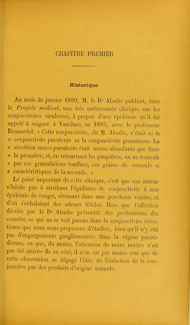 CHAPITRE PREMIER Historique Au mois de janvier 1889, M. le Dr Abadie publiait, dans le Progrès médical, une très intéressante clinique sur les conjonctivites virulentes, à propos d'une épidémie qu'il fut appelé à soigner à Vaucluse, en 1885, avec le professeur Brouardel. « Cette conjonctivite, dit M. Abadie, n'était ni la « conjonctivite purulente ni la conjonctivite granuleuse. La « sécrétion muco-purulenle était moins abondante que dans « la première, et, en retournant les paupières, on ne trouvait « pas ces granulations touffues, ces grains de semoule si « caractéristiques de la seconde. » Le point important de cette clinique, c'est que son auteur n'hésite pas à attribuer l'épidémie de conjonctivite à une épidémie de rouget, sévissant dans une porcherie voisine, et d'où s'exhalaient des odeurs fétides. Bien que l'affection décrite par le Dr Abadie présentât des perforations des cornées, ce qui ne se voit jamais dans la conjonctivite infec- tieuse que nous nous proposons d'étudier, bien qu'il n'y eût pas d'engorgements ganglionnaires dans la région paroti- dienne, ou que, du moins, l'attention de notre maître n'ait pas été attirée de ce côté, il n'en est pas moins vrai que de cette observation se dégage l'idée de l'infection de la con- jonctive par des produits d'origine animale.