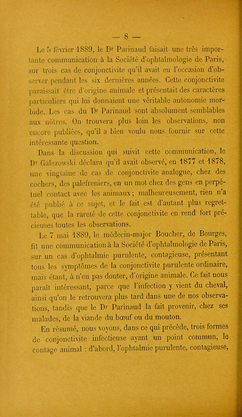 Le 5 février 1889, le D>' Purinaud faisait une très impor- tante communication à la Société d'ophtalmologie de Paris, sur trois cas de conjonctivite qu'il avait eu l'occasion d'ob- server pendant les six dernières années. Cette conjonctivite paraissait être d'origine animale et présentait des caractères particuliers qui lui donnaient une véritable autonomie mor- bide. Les cas du Dr Parinaud sont absolument semblables aux nùlies. On trouvera plus loin les observations, non encore publiées, qu'il a bien voulu nous fournir sur cette intéressante question. Dans la discussion qui suivit cette communication, le Dr Galczowski déclara qu'il avait observé, en 1877 et 1878, une vingtaine de cas de conjonctivite analogue, chez des cochers, des palefreniers, en un mot chez des gens en perpé- tuel contact avec les animaux ; malheureusement, rien n'a été publié à ce sujet, et le fait est d'autant plus regret- table, que la rareté de cette conjonctivite en rend fort pré- cieuses toutes les observations. Le 7 mai 1889, le médeçin-major Boucher, de Bourges, fit une communication à la Société d'ophtalmologie de Paris, sur un cas d'ophtalmie purulente, contagieuse, présentant tous les symptômes de la conjonctivite purulente ordinaire, mais étant, à n'en pas douter, d'origine animale. Ce fait nous paraît intéressant, parce que l'infection y vient du cheval, ainsi qu'on le retrouvera plus tard dans une de nos observa- tions, tandis que le Dr Parinaud la fait provenir, chez ses malades, de la viande du bœuf ou du mouton. En résumé, nous voyons, dans ce qui précède, trois formes de conjonctivite infectieuse ayant un point commun, le contage animal : d'abord, l'ophtalmie purulente, contagieuse,