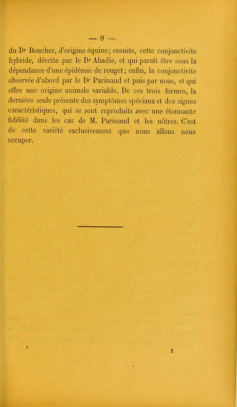 du Dr Boucher, d'origine équine; ensuite, cette conjonctivite hybride, décrite par le Dr Abadie, et qui paraît être sous la dépendance d'une épidémie de rouget ; enfin, la conjonctivite observée d'abord par le Dr Parinaud et puis par nous, et qui offre une origine animale variable. De ces trois formes, la dernière seule présente des symptômes spéciaux et des signes caractéristiques, qui se sont reproduits avec une étonnante fidélité dans les cas de M. Parinaud et les nôtres. C'est de cette variété exclusivement que nous allons nous occuper. 2