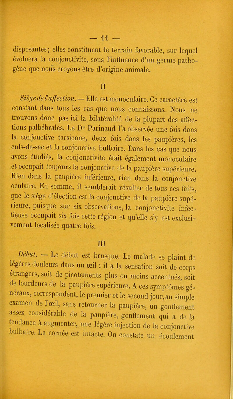 disposantes ; elles constituent le terrain favorable, sur lequel évoluera la conjonctivite, sous l'influence d'un germe patho- gène que nous croyons être d'origine animale. II Siège de l'affection.— Elle est monoculaire. Ce caractère est constant dans tous les cas que nous connaissons. Nous ne trouvons donc pas ici la bilatéralité de la plupart des affec- tions palbébrales. Le Dr Parinaud l'a observée une fois dans la conjonctive tarsienne, deux fois dans les paupières, les culs-de-sac et la conjonctive bulbaire. Dans les cas que nous avons étudiés, la conjonctivite était également monoculaire et occupait toujours la conjonctive de la paupière supérieure. Rien dans la paupière inférieure, rien dans la conjonctive oculaire. En somme, il semblerait résulter de tous ces faits, que le siège d'élection est la conjonctive de la paupière supé- rieure, puisque sur six observations, la conjonctivite infec- tieuse occupait six fois cette région et qu'elle s'y est exclusi- vement localisée quatre fois. III t DéhuL — Le début est brusque. Le malade se plaint de légères douleurs dans un œil : il a la sensation soit de corps étrangers, soit de picotements plus ou moins accentués, soit de lourdeurs de la paupière supérieure. A ces symptômes gé- néraux, correspondent, le premier et le second jour,au simple examen de l'œil, sans retourner la paupière, un gonflement assez considérable de la paupière, gonflement qui a de la tendance à augmenter, une légère injection de la conjonctive bulbaire. La cornée est intacte. On constate un écoulement