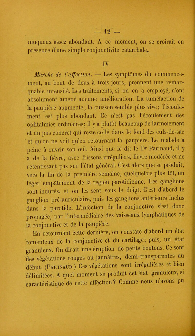 muqueux assez abondant. A ce moment, on se croirait en présence d'une simple conjonctivite catarrhalc. IV Marche de l'affection. — Les symptômes du commence- ment, au bout de deux à trois jours, prennent une remar- quable intensité. Les traitements, si on en a employé, n'ont absolument amené aucune amélioration. La tuméfaction de la paupière augmente ; la cuisson semble plus vive ; l'écoule- ment est plus abondant. Ce n'est pas l'écoulement des ophtalmies ordinaires; il y a plutôt beaucoup de larmoiement et un pus concret qui reste collé dans le fond des culs-de-sac et qu'on ne voit qu'en retournant la paupière. Le malade a peine à ouvrir son œil. Ainsi que le dit le Dr Parinaud, il y a de la fièvre, avec frissons irréguliers, fièvre modérée et ne retentissant pas sur l'état général. C'est alors que se produit, vers la fin de la première semaine, quelquefois plus tôt, un léger empâtement de la région parotidienne. Les ganglions sont indurés, et on les sent sous le doigt. C'est d'abord le ganglion pré-auriculaire, puis les ganglions antérieurs inclus dans la parotide. L'infection de la conjonctive s'est donc propagée, par l'intermédiaire des vaisseaux lymphatiques de la conjonctive et de la paupière. En retournant cette dernière, on constate d'abord un état tomenteux de la conjonctive et du cartilage; puis, un état granuleux. On dirait une éruption de petits boutons. Ce sont des végétations rouges ou jaunâtres, demi-transparentes au début. (Parinaud.) Ces végétations sont irrégulières et bien délimitées. A quel moment se produit cet état granuleux, si caractéristique de cette affection? Comme nous n'avons pu