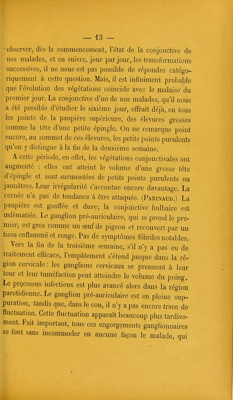 -observer, dès le commencement, l'état de la conjonctive de nos malades, et en suivre, jour par jour, les transformations successives, il ne nous est pas possible de répondre catégo- riquement à cette question. Mais, il est infiniment probable que l'évolution des végétations coïncide avec le malaise du premier jour. La conjonctive d'un de nos malades, qu'il nous a été possible d'étudier le sixième jour, offrait déjà, en tous les points de la paupière supérieure, des élevures grosses comme la tête d'une petite épingle. On ne remarque point encore, au sommet de ces élevures, les petits points purulents qu'on y distingue à la fin de la deuxième semaine. A cette période, en effet, les végétations conjonctivales ont augmenté : elles ont atteint le volume d'une grosse tête d'épingle et sont surmontées de petits points purulents ou •jaunâtres. Leur irrégularité s'accentue encore davantage. La cornée n'a pas de tendance à être attaquée. (Parinaud.) La •paupière est gonflée et dure; la conjonctive bulbaire est œdématiée. Le ganglion pré-auriculaire, qui se prend le pre- mier, est gros comme un œuf de pigeon et recouvert par un tissu enflammé et rouge. Pas de symptômes fébriles notables. Vers la fin de la troisième semaine, s'il n'y a pas eu de traitement efficace, l'empâtement s'étend jusque dans la ré- gion cervicale : les ganglions cervicaux se prennent à leur tour et leur tuméfaction peut atteindre le volume du poing. Le processus infectieux est plus avancé alors dans la région parotidienne. Le ganglion pré-auriculaire est en pleine sup- puration, tandis que, dans le cou, il n'y a pas encore trace de fluctuation. Cette fluctuation apparaît beaucoup plus tardive- ment. Fait important, tous ces engorgements ganglionnaires se .font sans incommoder en aucune façon le malade, qui