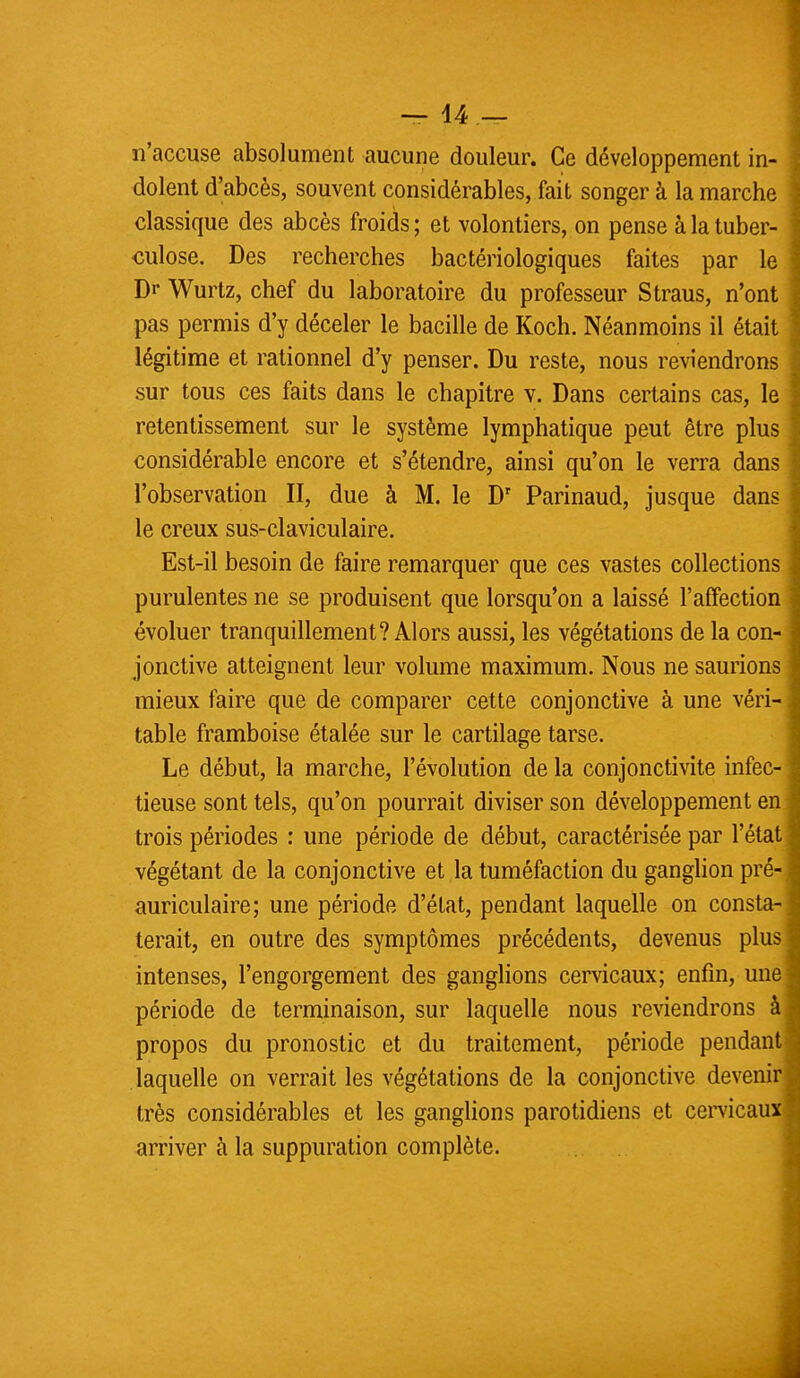 n'accuse absolument aucune douleur. Ce développement in- dolent d'abcès, souvent considérables, fait songer à la marche classique des abcès froids ; et volontiers, on pense à la tuber- culose. Des recherches bactériologiques faites par le Di* Wurtz, chef du laboratoire du professeur Straus, n'ont pas permis d'y déceler le bacille de Koch. Néanmoins il était légitime et rationnel d'y penser. Du reste, nous reviendrons sur tous ces faits dans le chapitre v. Dans certains cas, le retentissement sur le système lymphatique peut être plus considérable encore et s'étendre, ainsi qu'on le verra dans l'observation II, due à M. le Dr Parinaud, jusque dans le creux sus-claviculaire. Est-il besoin de faire remarquer que ces vastes collections purulentes ne se produisent que lorsqu'on a laissé l'affection évoluer tranquillement? Alors aussi, les végétations de la con- jonctive atteignent leur volume maximum. Nous ne saurions mieux faire que de comparer cette conjonctive à une véri- table framboise étalée sur le cartilage tarse. Le début, la marche, l'évolution de la conjonctivite infec- tieuse sont tels, qu'on pourrait diviser son développement en trois périodes : une période de début, caractérisée par l'état végétant de la conjonctive et la tuméfaction du ganglion pré- auriculaire; une période d'état, pendant laquelle on consta- terait, en outre des symptômes précédents, devenus plus intenses, l'engorgement des ganglions cervicaux; enfin, une période de terminaison, sur laquelle nous reviendrons à propos du pronostic et du traitement, période pendant laquelle on verrait les végétations de la conjonctive devenir très considérables et les ganglions parotidiens et cervicaux arriver à la suppuration complète.