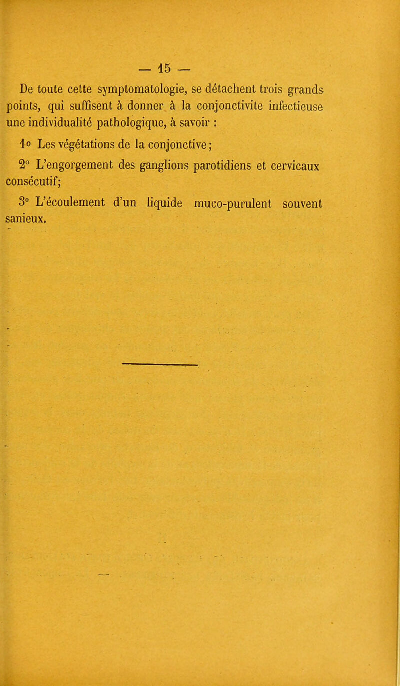 De toute cette symptomatologie, se détachent trois grands points, qui suffisent à donner à la conjonctivite infectieuse une individualité pathologique, à savoir : io Les végétations de la conjonctive; 2° L'engorgement des ganglions parotidiens et cervicaux consécutif; 3° L'écoulement d'un liquide muco-purulent souvent sanieux.