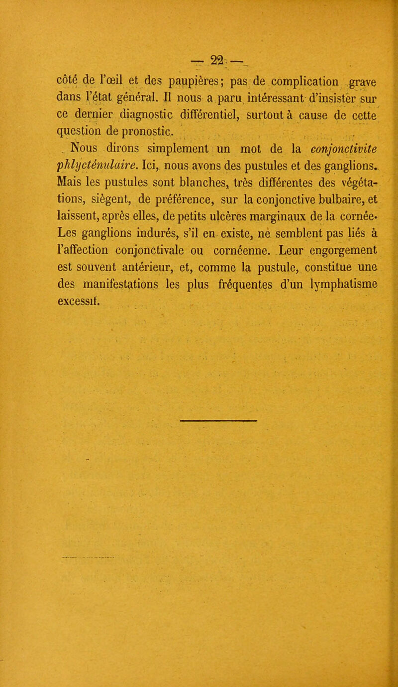 côté de l'œil et des paupières ; pas de complication grave dans l'état général. Il nous a paru intéressant d'insister sur ce dernier diagnostic différentiel, surtout à cause de cette question de pronostic. _ Nous dirons simplement un mot de la conjonctivite phlycténulaire. Ici, nous avons des pustules et des ganglions. Mais les pustules sont blanches, très différentes des végéta- tions, siègent, de préférence, sur la conjonctive bulbaire, et laissent, après elles, de petits ulcères marginaux de la cornée. Les ganglions indurés, s'il en existe, ne semblent pas liés à l'affection conjonctivale ou cornéenne. Leur engorgement est souvent antérieur, et, comme la pustule, constitue une des manifestations les plus fréquentes d'un lymphatisme excessif.