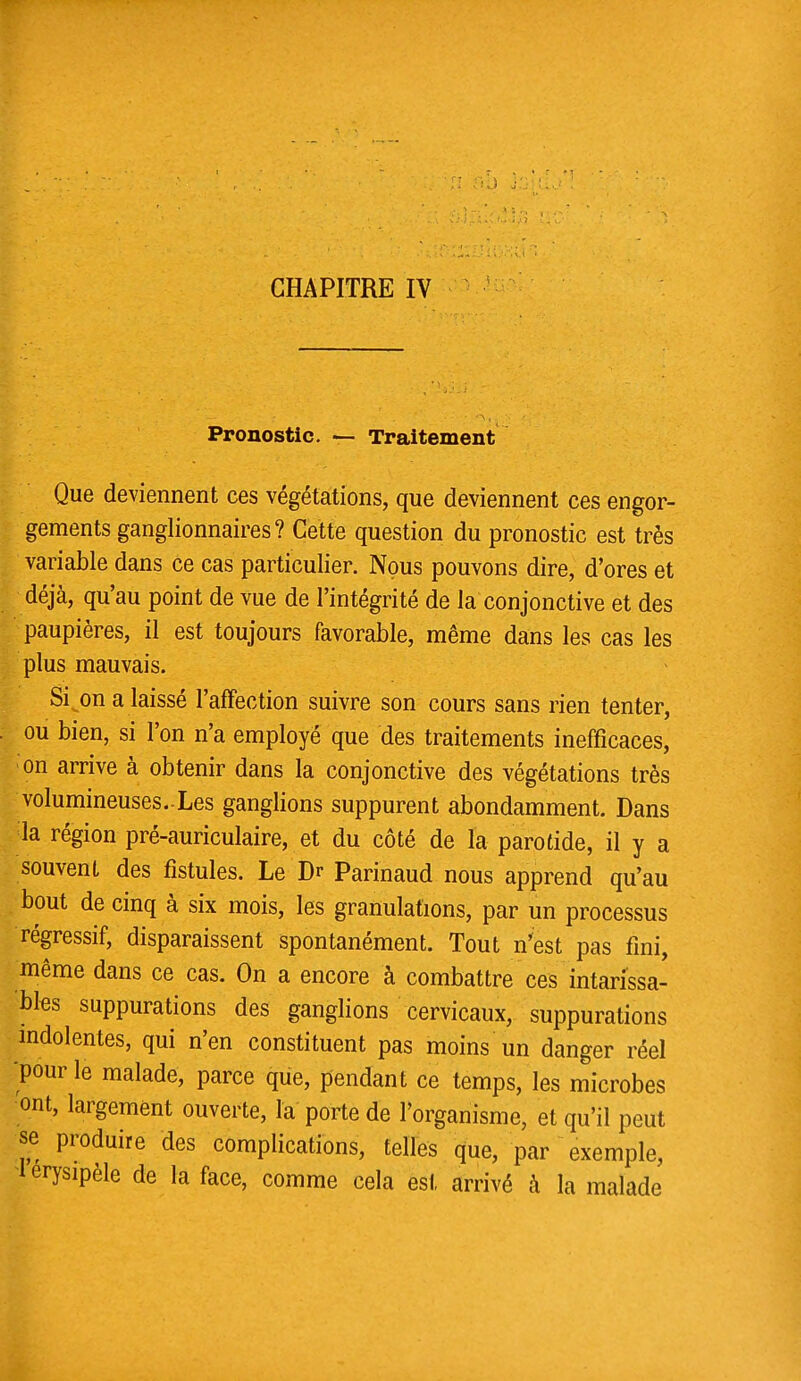 Pronostic. — Traitement Que deviennent ces végétations, que deviennent ces engor- gements ganglionnaires? Cette question du pronostic est très variable dans ce cas particulier. Nous pouvons dire, d'ores et déjà, qu'au point de vue de l'intégrité de la conjonctive et des paupières, il est toujours favorable, même dans les cas les plus mauvais. Si^on a laissé l'affection suivre son cours sans rien tenter, ou bien, si l'on n'a employé que des traitements inefficaces, on arrive à obtenir dans la conjonctive des végétations très volumineuses.-Les ganglions suppurent abondamment. Dans la région pré-auriculaire, et du côté de la parotide, il y a souvent des fistules. Le Dr Parinaud nous apprend qu'au bout de cinq à six mois, les granulations, par un processus régressif, disparaissent spontanément. Tout n'est pas fini, même dans ce cas. On a encore à combattre ces intarissa- bles suppurations des ganglions cervicaux, suppurations indolentes, qui n'en constituent pas moins un danger réel pour le malade, parce que, pendant ce temps, les microbes ont, largement ouverte, la porte de l'organisme, et qu'il peut se produire des complications, telles que, par exemple, 1 erysipèle de la face, comme cela est arrivé à la malade