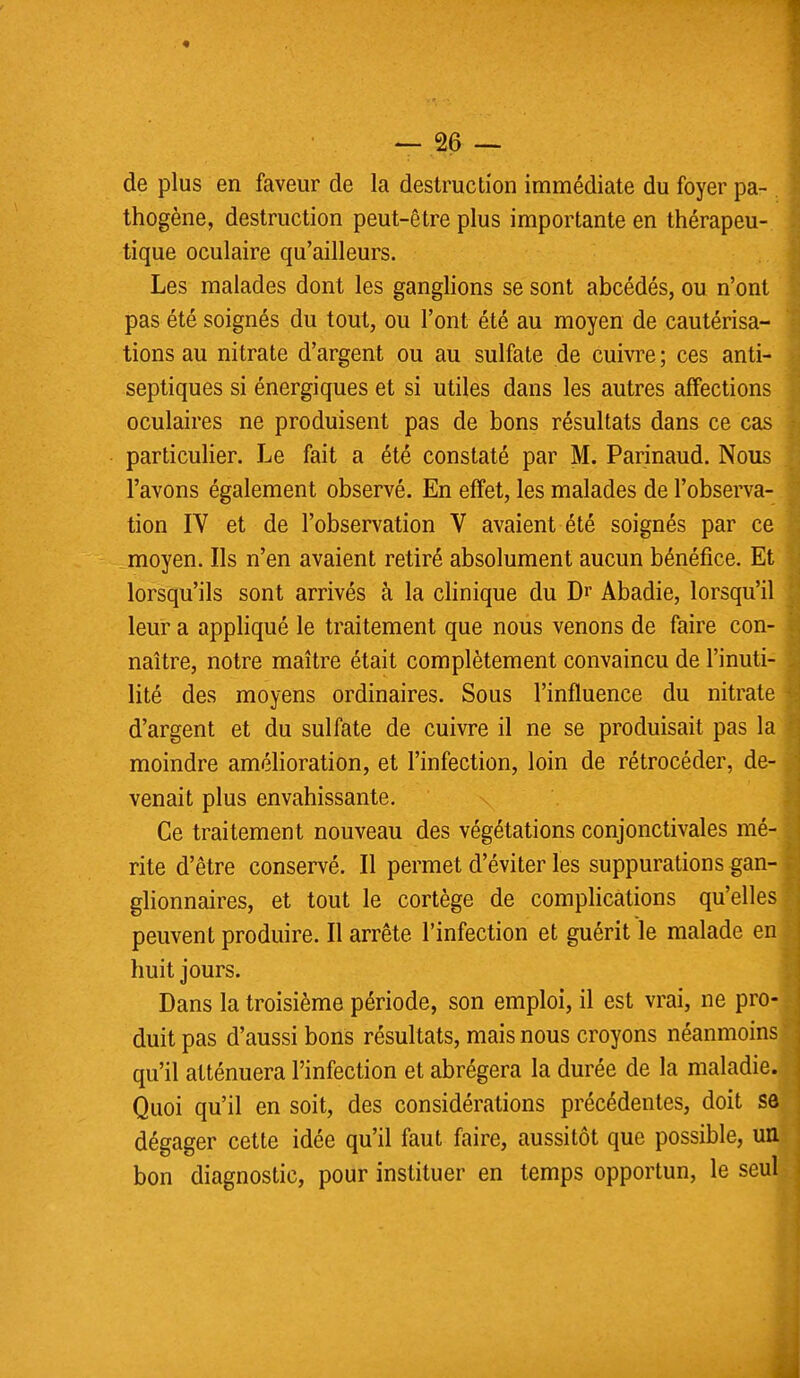 de plus en faveur de la destruction immédiate du foyer pa- thogène, destruction peut-être plus importante en thérapeu- tique oculaire qu'ailleurs. Les malades dont les ganglions se sont abcédés, ou n'ont pas été soignés du tout, ou l'ont été au moyen de cautérisa- tions au nitrate d'argent ou au sulfate de cuivre ; ces anti- septiques si énergiques et si utiles dans les autres affections oculaires ne produisent pas de bons résultats dans ce cas particulier. Le fait a été constaté par M. Parinaud. Nous l'avons également observé. En effet, les malades de l'observa- tion IV et de l'observation V avaient été soignés par ce moyen. Ils n'en avaient retiré absolument aucun bénéfice. Et lorsqu'ils sont arrivés à la clinique du Dr Abadie, lorsqu'il leur a appliqué le traitement que nous venons de faire con- naître, notre maître était complètement convaincu de l'inuti- lité des moyens ordinaires. Sous l'influence du nitrate d'argent et du sulfate de cuivre il ne se produisait pas la moindre amélioration, et l'infection, loin de rétrocéder, de- venait plus envahissante. Ce traitement nouveau des végétations conjonctivales mé- rite d'être conservé. Il permet d'éviter les suppurations gan- glionnaires, et tout le cortège de complications qu'elles peuvent produire. Il arrête l'infection et guérit le malade en huit jours. Dans la troisième période, son emploi, il est vrai, ne pro- duit pas d'aussi bons résultats, mais nous croyons néanmoins qu'il atténuera l'infection et abrégera la durée de la maladie. Quoi qu'il en soit, des considérations précédentes, doit se dégager cette idée qu'il faut faire, aussitôt que possible, un bon diagnostic, pour instituer en temps opportun, le seul