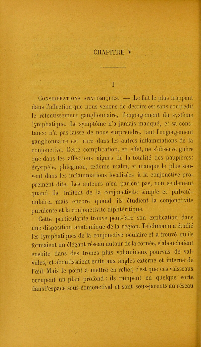 I Considérations anatomiques. — Le fait le plus frappant dans l'affection que nous venons de décrire est sans contredit le retentissement ganglionnaire, l'engorgement du système lymphatique. Le symptôme n'a jamais manqué, et sa cons- tance n'a pas laissé de nous surprendre, tant l'engorgement ganglionnaire est rare dans les autres inflammations de la conjonctive. Cette complication, en effet, ne s'observe guère que dans les affections aiguës de la totalité des paupières: érysipèle, phlegmon, œdème malin, et manque le plus sou- vent dans les inflammations localisées à la conjonctive pro- prement dite. Les auteurs n'en parlent pas, non seulement quand ils traitent de la conjonctivite simple et phlycté- nulaire, mais encore quand ils étudient la conjonctivite purulente et la conjonctivite diphtéritique. Cette particularité trouve peut-être son explication dans une disposition anatomique de la région. Teichmann a étudié les lymphatiques de la conjonctive oculaire et a trouvé qu'ils formaient un élégant réseau autour delà cornée, s'abouchaient ensuite dans des troncs plus volumineux pourvus de val- vules, et aboutissaient enfin aux angles externe et interne de l'œil. Mais le point à mettre en relief, c'est que ces vaisseaux occupent un plan profond : ils rampent en quelque sorte dans l'espace sous-conjonetival et sont sous-jacents au réseau
