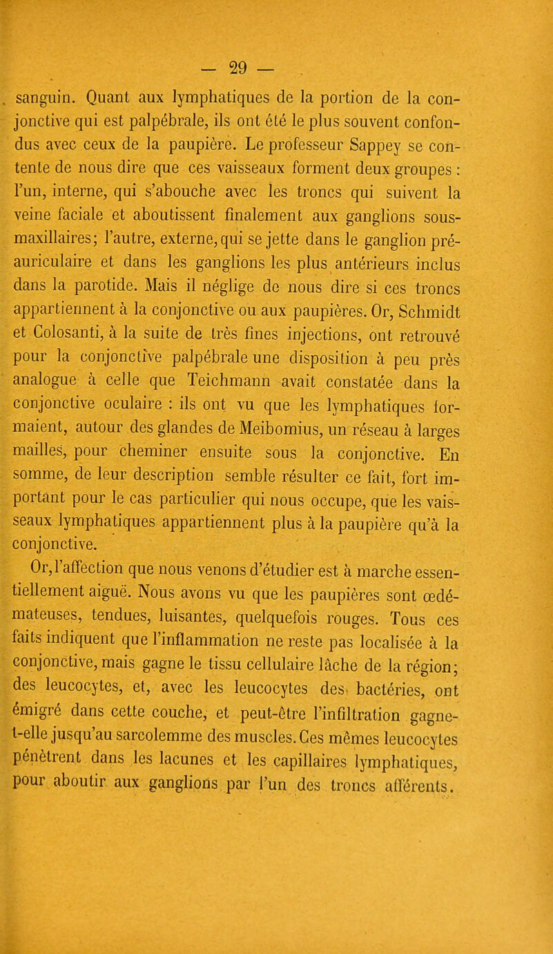 . sanguin. Quant aux lymphatiques de la portion de la con- jonctive qui est palpébrale, ils ont été le plus souvent confon- dus avec ceux de la paupière. Le professeur Sappey se con- tente de nous dire que ces vaisseaux forment deux groupes : l'un, interne, qui s'abouche avec les troncs qui suivent la veine faciale et aboutissent finalement aux ganglions sous- maxillaires; l'autre, externe, qui se jette dans le ganglion pré- auriculaire et dans les ganglions les plus antérieurs inclus dans la parotide. Mais il néglige de nous dire si ces troncs appartiennent à la conjonctive ou aux paupières. Or, Schmidt et Colosanti, à la suite de très fines injections, ont retrouvé pour la conjonctive palpébrale une disposition à peu près analogue à celle que Teichmann avait constatée dans la conjonctive oculaire : ils ont vu que les lymphatiques for- maient, autour des glandes de Meibomius, un réseau à larges mailles, pour cheminer ensuite sous la conjonctive. En somme, de leur description semble résulter ce fait, fort im- portant pour le cas particulier qui nous occupe, que les vais- seaux lymphatiques appartiennent plus à la paupière qu'à la conjonctive. Or, l'affection que nous venons d'étudier est à marche essen- tiellement aiguë. Nous avons vu que les paupières sont œdé- mateuses, tendues, luisantes, quelquefois rouges. Tous ces faits indiquent que l'inflammation ne reste pas localisée à la conjonctive, mais gagne le tissu cellulaire lâche de la région; des leucocytes, et, avec les leucocytes des. bactéries, ont émigré dans cette couche, et peut-être l'infiltration gagne- l-elle jusqu'au sarcolemme des muscles. Ces mêmes leucocytes pénètrent dans les lacunes et les capillaires lymphatiques, pour aboutir aux ganglions par l'un des troncs afférents.