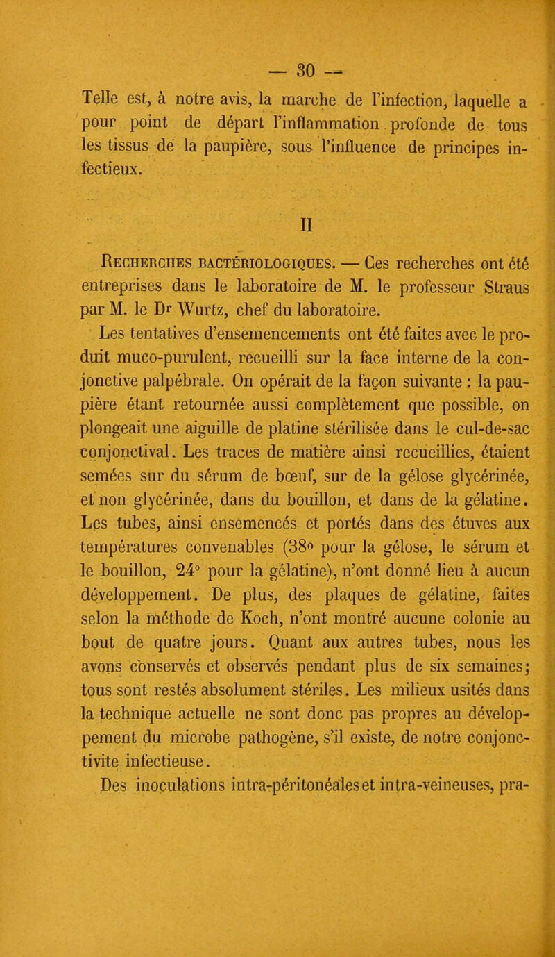Telle est, à notre avis, la marche de l'infection, laquelle a pour point de départ l'inflammation profonde de tous les tissus de la paupière, sous l'influence de principes in- fectieux. II Recherches bactériologiques. — Ces recherches ont été entreprises dans le laboratoire de M. le professeur Straus par M. le Dr Wurtz, chef du laboratoire. Les tentatives d'ensemencements ont été faites avec le pro- duit muco-purulent, recueilli sur la face interne de la con- jonctive palpébrale. On opérait de la façon suivante : la pau- pière étant retournée aussi complètement que possible, on plongeait une aiguille de platine stérilisée dans le cul-de-sac conjonctival. Les traees de matière ainsi recueillies, étaient semées sur du sérum de bœuf, sur de la gélose glycérinée, et non glycérinée, dans du bouillon, et dans de la gélatine. Les tubes, ainsi ensemencés et portés dans des étuves aux températures convenables (38o pour la gélose, le sérum et le bouillon, 24° pour la gélatine), n'ont donné lieu à aucun développement. De plus, des plaques de gélatine, faites selon la méthode de Koch, n'ont montré aucune colonie au bout de quatre jours. Quant aux autres tubes, nous les avons conservés et observés pendant plus de six semaines; tous sont restés absolument stériles. Les milieux usités dans la technique actuelle ne sont donc pas propres au dévelop- pement du microbe pathogène, s'il existe, de notre conjonc- tivite infectieuse. Des inoculations intra-péritonéaleset intra-veineuses, pra-