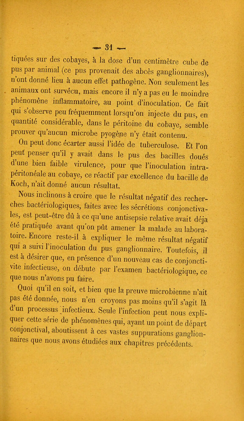 tiquées sur des cobayes, à la dose d'un centimètre cube de pus par animal (ce pus provenait des abcès ganglionnaires), n'ont donné lieu à aucun effet pathogène. Non seulement les animaux ont survécu, mais encore il n'y a pas eu le moindre phénomène inflammatoire, au point d'inoculation. Ce fait qui s'observe peu fréquemment lorsqu'on injecte du pus, en quantité considérable, dans le péritoine du cobaye, semble prouver qu'aucun microbe pyogène n'y était contenu. On peut donc écarter aussi l'idée de tuberculose. Et l'on peut penser qu'il y avait dans le pus des bacilles doués d'une bien faible virulence, pour que l'inoculation intra- péritonéale au cobaye, ce réactif par excellence du bacille de Koch, n'ait donné aucun résultat. Nous inclinons à croire que le résultat négatif des recher- ches bactériologiques, faites avec les sécrétions conjonctiva- les, est peut-être dû à ce qu'une antisepsie relative avait déjà été pratiquée avant qu'on pût amener la malade au labora- toire. Encore reste-il à expliquer le même résultat négatif qui a suivi l'inoculation du pus ganglionnaire. Toutefois, il est à désirer que, en présence d'un nouveau cas de conjoncti- vite infectieuse, on débute par l'examen bactériologique, ce que nous n'avons pu faire. Quoi qu'il en soit, et bien que la preuve microbienne n'ait pas été donnée, nous n'en croyons pas moins qu'il s'agit là d'un processus jnfectieux. Seule l'infection peut nous expli- quer cette série de phénomènes qui, ayant un point de départ conjonctival, aboutissent à ces vastes suppurations ganglion- naires que nous avons étudiées aux chapitres précédents.