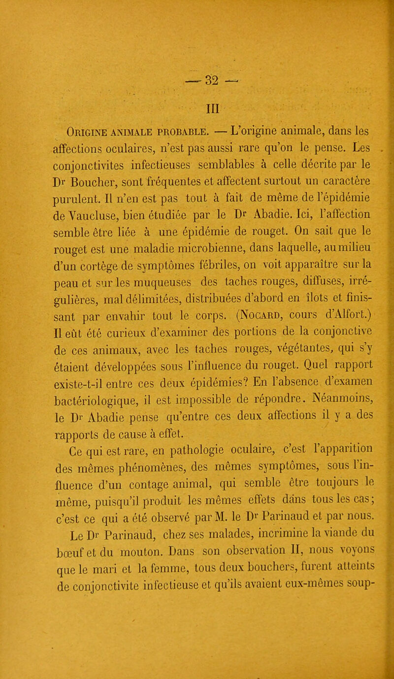 III Origine animale probable. — L'origine animale, dans les affections oculaires, n'est pas aussi rare qu'on le pense. Les conjonctivites infectieuses semblables à celle décrite par le Dr Boucher, sont fréquentes et affectent surtout un caractère purulent. Il n'en est pas tout à fait de même de l'épidémie de Vaucluse, bien étudiée par le Dr Abadie. Ici, l'affection semble être liée à une épidémie de rouget. On sait que le rouget est une maladie microbienne, dans laquelle, au milieu d'un cortège de symptômes fébriles, on voit apparaître sur la peau et sur les muqueuses des taches rouges, diffuses, irré- gulières, mal délimitées, distribuées d'abord en îlots et finis- sant par envahir tout le corps. (Nogard, cours d'Alfort.) Il eût été curieux d'examiner des portions de la conjonctive de ces animaux, avec les taches rouges, végétantes, qui s'y étaient développées sous l'influence du rouget. Quel rapport existe-t-il entre ces deux épidémies? En l'absence d'examen bactériologique, il est impossible de répondre/Néanmoins, le Dr Abadie pense qu'entre ces deux affections il y a des rapports de cause à effet. Ce qui est rare, en pathologie oculaire, c'est l'apparition des mêmes phénomènes, des mêmes symptômes, sous l'in- fluence d'un contage animal, qui semble être toujours le même, puisqu'il produit les mêmes effets dans tous les cas; c'est ce qui a été observé par M. le Dr Parinaud et par nous. Le Dr Parinaud, chez ses malades, incrimine la viande du bœuf et du mouton. Dans son observation II, nous voyons que le mari et la femme, tous deux bouchers, furent atteints de conjonctivite infectieuse et qu'ils avaient eux-mêmes soup-