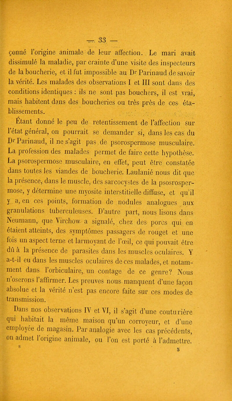 dissimulé la maladie, par crainte d'une visite des inspecteurs de la boucherie, et il fut impossible au Dr Parinaud de savoir la vérité. Lés malades des observations I et III sont dans des conditions identiques : ils ne sont pas bouchers, il est vrai, mais habitent dans des boucheries ou très près de ces éta- blissements. Étant donné le peu de retentissement de l'affection sur l'état général, on pourrait se demander si, dans les cas du Dr Parinaud, il ne s'agit pas de psorospermose musculaire. La profession des malades permet de faire cette hypothèse. La psorospermose musculaire, en effet, peut être constatée dans toutes les viandes de boucherie. Laulanié nous dit que la présence, dans le muscle, des sarcocystes de la psosrosper- mose, y détermine une myosite interstitielle diffuse, et qu'il y a, en ces points, formation de nodules analogues aux granulations tuberculeuses. D'autre part, nous lisons dans Neumann, que Virchow a signalé, chez des porcs qui en étaient atteints, des symptômes passagers de rouget et une fois un aspect terne et larmoyant de l'œil, ce qui pouvait être dû à la présence de parasites dans les muscles oculaires. Y a-t-il eu dans les muscles oculaires de ces malades, et notam- ment dans l'orbiculaire, un contage de ce genre? Nous n'oserons l'affirmer. Les preuves nous-manquent d'une façon absolue et la vérité n'est pas encore faite sur ces modes de transmission. Dans nos observations IV et VI, il s'agit d'une couturière qui habitait la même maison qu'un corroyeur, et d'une employée de magasin. Par analogie avec les cas précédents, on admet l'origine animale, ou l'on est porté à l'admettre.