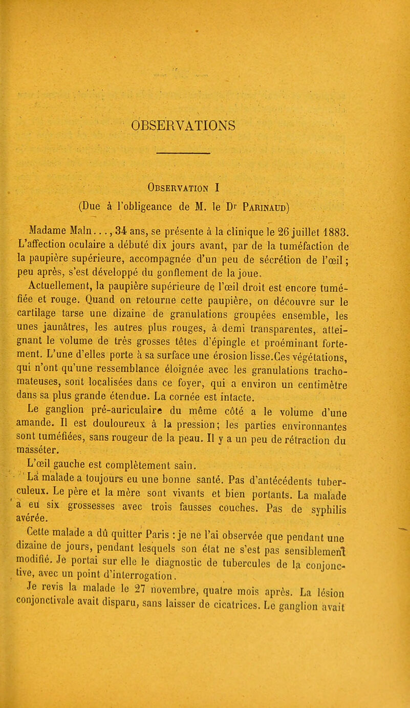 OBSERVATIONS Observation I (Due à l'obligeance de M. le Dr Parinaud) Madame Main..., 34 ans, se présente à la clinique le 26 juillet 1883. L'affection oculaire a débuté dix jours avant, par de la tuméfaction de la paupière supérieure, accompagnée d'un peu de sécrétion de l'oeil ; peu après, s'est développé du gonflement de la joue, Actuellement, la paupière supérieure de l'œil droit est encore tumé- fiée et rouge. Quand on retourne cette paupière, on découvre sur le cartilage tarse une dizaine de granulations groupées ensemble, les unes jaunâtres, les autres plus rouges, à demi transparentes, attei- gnant le volume de très grosses têtes d'épingle et proéminant forte- ment. L'une d'elles porte à sa surface une érosion lisse.Ces végétations, qui n'ont qu'une ressemblance éloignée avec les granulations tracho- mateuses, sont localisées dans ce foyer, qui a environ un centimètre dans sa plus grande étendue. La cornée est intacte. Le ganglion pré-auriculaire du même côté a le volume d'une amande. Il est douloureux à la pression; les parties environnantes sont tuméfiées, sans rougeur de la peau. Il y a un peu de rétraction du mâsséter. L'œil gauche est complètement sain. Là malade a toujours eu une bonne santé. Pas d'antécédents tuber- culeux. Le père et la mère sont vivants et bien portants. La malade ' a eu six grossesses avec trois fausses couches. Pas de syphilis avérée. Cette malade a dû quitter Paris : je ne l'ai observée que pendant une dizaine de jours, pendant lesquels son état ne s'est pas sensiblement modifié. Je portai sur elle le diagnostic de tubercules de la conjonc- tive, avec un point d'interrogation. Je revis la malade le 27 novembre, quatre mois après. La lésion conjonctivale avait disparu, sans laisser de cicatrices. Le ganglion avait