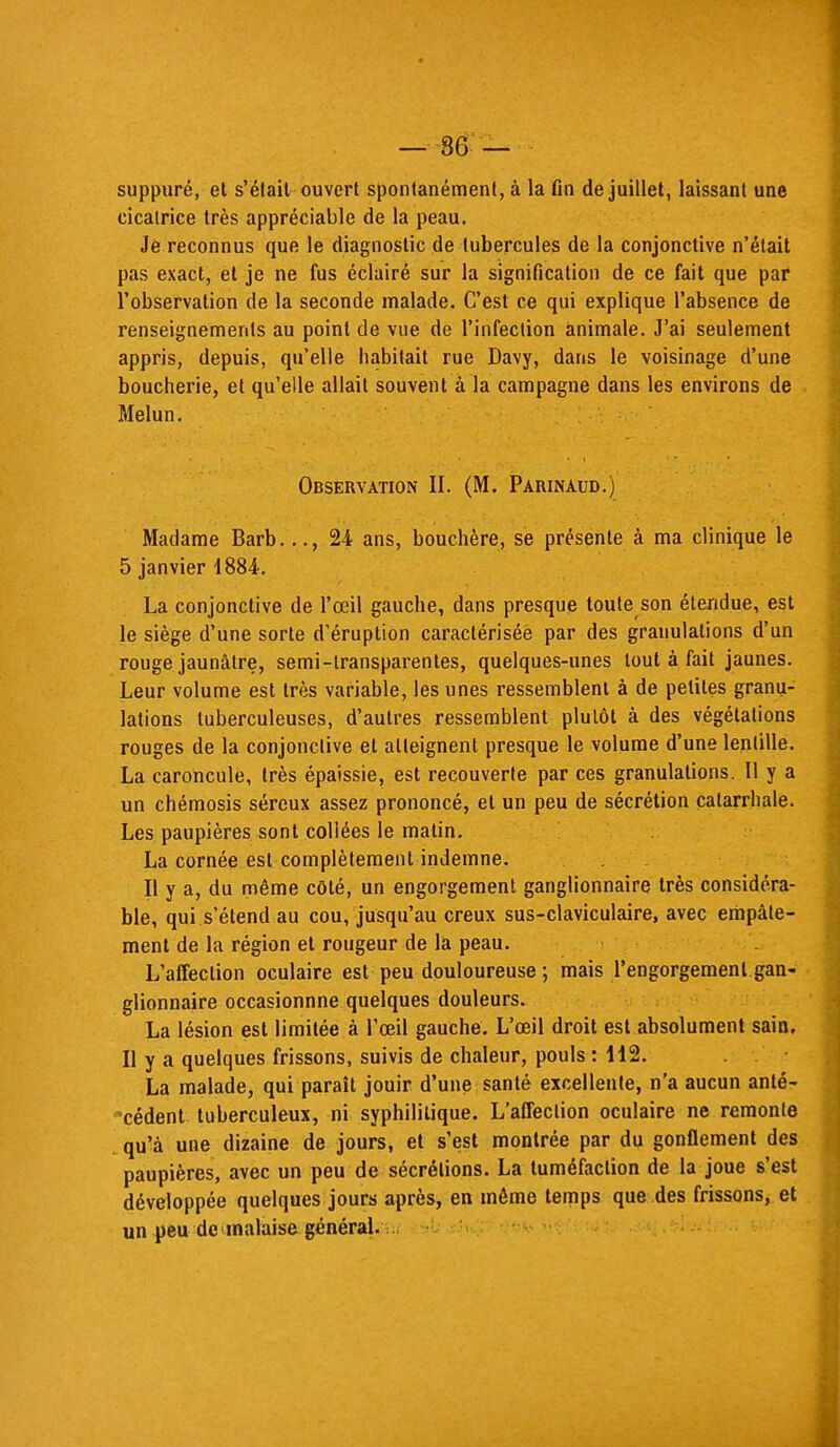 — 86 — suppuré, et s'était ouvert spontanément, à la fin de juillet, laissant une cicatrice très appréciable de la peau. Je reconnus que le diagnostic de tubercules de la conjonctive n'était pas exact, et je ne fus éclairé sur la signification de ce fait que par l'observation de la seconde malade. C'est ce qui explique l'absence de renseignements au point de vue de l'infection animale. J'ai seulement appris, depuis, qu'elle habitait rue Davy, dans le voisinage d'une boucherie, et qu'elle allait souvent à la campagne dans les environs de Melun. Observation II. (M. Parinaud.) Madame Barb..., 24 ans, bouchère, se présente à ma clinique le 5 janvier 1884. La conjonctive de l'œil gauche, dans presque toute son étendue, est le siège d'une sorte d'éruption caractérisée par des granulations d'un rouge jaunâtre, semi-transparentes, quelques-unes tout à fait jaunes. Leur volume est très variable, les unes ressemblent à de petites granu- lations tuberculeuses, d'autres ressemblent plutôt à des végétations rouges de la conjonctive et atteignent presque le volume d'une lentille. La caroncule, très épaissie, est recouverte par ces granulations. Il y a un chémosis séreux assez prononcé, et un peu de sécrétion calarrhale. Les paupières sont collées le malin. La cornée est complètement indemne. Il y a, du même côté, un engorgement ganglionnaire très considéra- ble, qui s'étend au cou, jusqu'au creux sus-claviculaire, avec empâte- ment de la région et rougeur de la peau. L'affection oculaire est peu douloureuse ; mais l'engorgement gan- glionnaire occasionnne quelques douleurs. La lésion est limitée à l'œil gauche. L'œil droit est absolument sain. Il y a quelques frissons, suivis de chaleur, pouls : 112. La malade, qui paraît jouir d'une santé excellente, n'a aucun anté- cédent tuberculeux, ni syphilitique. L'affection oculaire ne remonte qu'à une dizaine de jours, et s'est montrée par du gonflement des paupières, avec un peu de sécrétions. La tuméfaction de la joue s'est développée quelques jours après, en môme temps que des frissons, et un peu de inalaisa général.