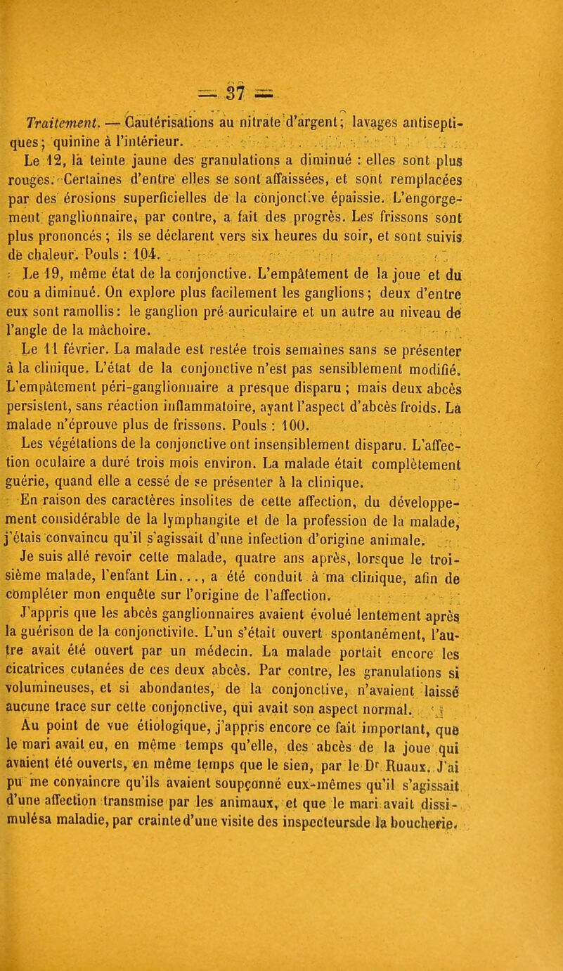 Traitement. — Cautérisations au nitrate d'argent; lavages antisepti- ques ; quinine à l'intérieur. Le 12, là teinte jaune des granulations a diminué : elles sont plus rouges. Certaines d'entre elles se sont affaissées, et sont remplacées par des érosions superficielles de la conjonctive épaissie. L'engorge- ment ganglionnaire, par contre, a fait des progrès. Les frissons sont plus prononcés ; ils se déclarent vers six heures du soir, et sont suivis dé chaleur. Pouls : 104. _ : Le 19, même état de la conjonctive. L'empâtement de la joue et du cou a diminué. On explore plus facilement les ganglions; deux d'entre eux sont ramollis: le ganglion pré-auriculaire et un autre au niveau dé l'angle de la mâchoire. Le 1 1 février. La malade est restée trois semaines sans se présenter à la clinique. L'état de la conjonctive n'est pas sensiblement modifié. L'empâtement péri-ganglionnaire a presque disparu ; mais deux abcès persistent, sans réaction inflammatoire, ayant l'aspect d'abcès froids. Là malade n'éprouve plus de frissons. Pouls : 100. Les végétations de la conjonctive ont insensiblement disparu. L'affec- tion oculaire a duré trois mois environ. La malade était complètement guérie, quand elle a cessé de se présenter à la clinique. En raison des caractères insolites de cette affection, du développe- ment considérable de la lymphangite et de la profession de la malade, j'étais convaincu qu'il s'agissait d'une infection d'origine animale. Je suis allé revoir cette malade, quatre ans après, lorsque le troi- sième malade, l'enfant Lin..., a été conduit à ma clinique, afin de compléter mon enquête sur l'origine de l'affection. J'appris que les abcès ganglionnaires avaient évolué lentement après la guérison de la conjonctivite. L'un s'était ouvert spontanément, l'au- tre avait été ouvert par un médecin. La malade portait encore les cicatrices cutanées de ces deux abcès. Par contre, les granulations si volumineuses, et si abondantes, de la conjonctive, n'avaient laissé aucune trace sur celte conjonctive, qui avait son aspect normal. Au point de vue étiologique, j'appris encore ce fait important, que le mari avait eu, en même temps qu'elle, des abcès de la joue qui avaient été ouverts, en même temps que le sien, par le D- Ruaux. J'ai pu me convaincre qu'ils avaient soupçonné eux-mêmes qu'il s'agissait d'une affection transmise par les animaux, et que le mari avait dissi- mulésa maladie, par crainte d'une visite des inspecteur&de la boucherie.