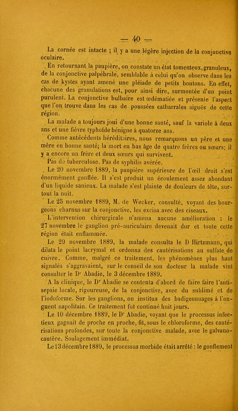 La cornée est intacte ; il y a une légère injection de la conjonctive oculaire. En retournant la paupière, on constate un élat lomenleux, granuleux, de la conjonctive palpébràle, semblable à celui qu'on observe dans les cas de kystes ayant amené une pléiade de petits boutons. En effet, chacune des granulations est, pour ainsi dire, surmontée d'un point purulent. La conjonctive bulbaire est œdématiée et présente l'aspect que l'on trouve dans les cas de poussées calharrales aiguës de celte région. La malade a toujours joui d'une bonne santé, sauf la variole à deux ans et une fièvre typhoïde bénigne à quatorze ans. Comme antécédents héréditaires, nous remarquons un père et une mère en bonne santé; la mort en bas âge de quatre frères ou sœurs; il y a encore un frère et deux sœurs qui survivent. Pas di3 tuberculose. Pas de syphilis avérée. . Le 20 novembre 1889, la paupière supérieure de l'œil droit s'est énormément gonflée. Il s'est produit un écoulement assez abondant d'un liquide sanieux. La malade s'est plainte de douleurs de tête, sur- tout la nuit. Le 25 novembre 4889, M. de Wecker, consulté, voyant des bour- geons charnus sur la conjonctive, les excisa avec des ciseaux. L'intervention chirurgicale n'amena aucune amélioration : le 27 novembre le ganglion pré-auriculaire devenait dur et toute cette région était enflammée. Le 29 novembre 1889, la malade consulta le D Hirtzmann, qui dilata le point lacrymal et ordonna des cautérisations au sulfate de cuivre. Comme, malgré ce traitement, les phénomènes plus haut signalés s'aggravaient, sur le conseil de son docteur la malade vint consulter le Dr Abadie, le 3 décembre 4889. A la clinique, le Dr Abadie se contenta d'abord de faire faire l'anti- sepsie locale, rigoureuse, de la conjonctive, avec du sublimé et de l'iodoforme. Sur les ganglions, on institua des badigeonnages à l'on- guent napolitain. Ce traitement fut continué huit jours. ' Le 10 décembre 4889, le Dr Abadie, voyant que le processus infec- tieux gagnait de proche en proche, fit, sous le chloroforme, des cauté- risations profondes, sur toute la conjonctive malade, avec le galvano- cautère. Soulagement immédiat. Le 13 décembre 4 889, le processus morbide était arrêté : le gonflement