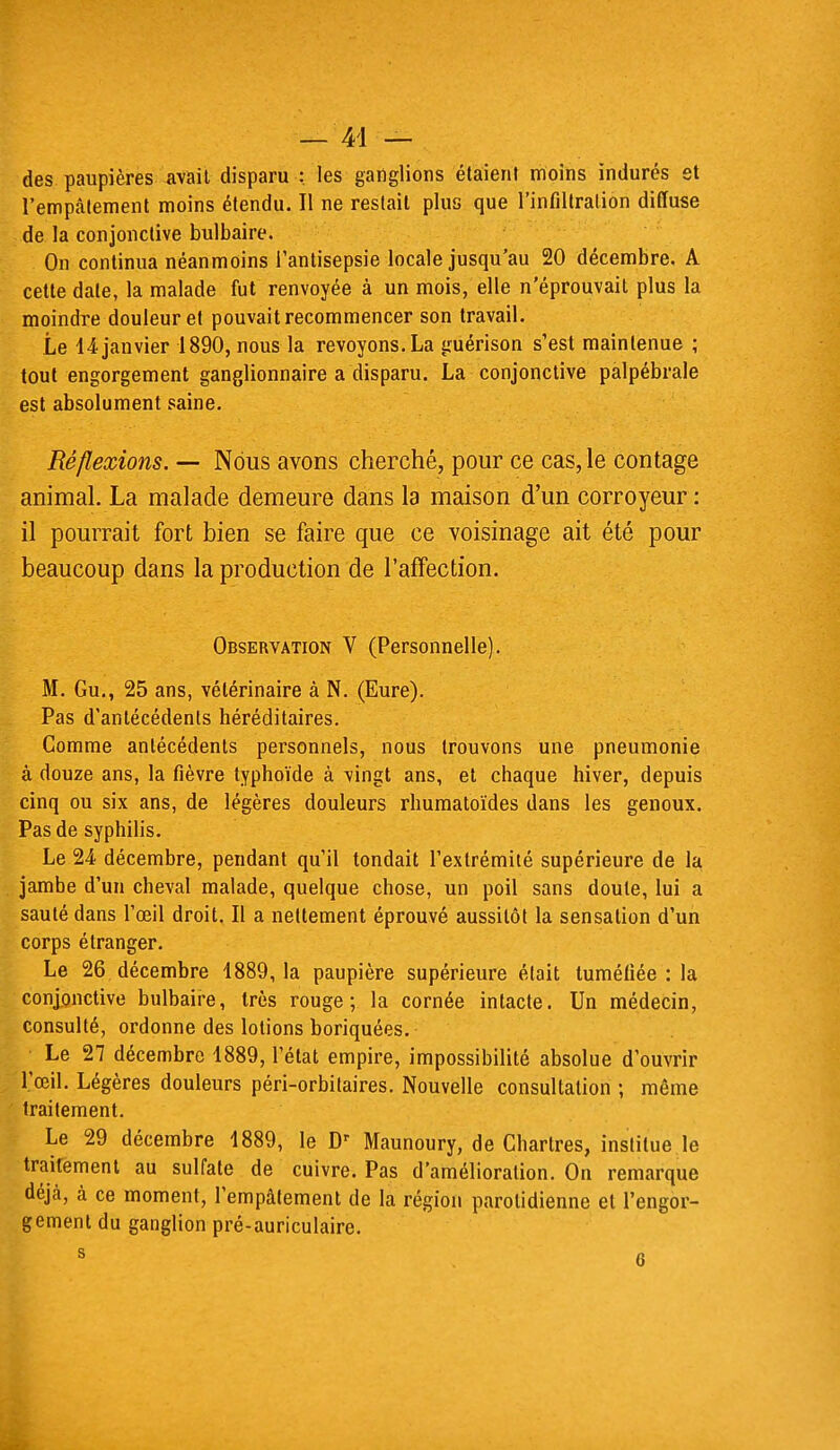 des paupières avait disparu : les ganglions étaient moins indurés et l'empalement moins étendu. Il ne restait plus que l'infiltration diffuse de la conjonctive bulbaire. On continua néanmoins l'antisepsie locale jusqu'au 20 décembre. A cette date, la malade fut renvoyée à un mois, elle n'éprouvait plus la moindre douleur et pouvait recommencer son travail. Le 14 janvier 1890, nous la revoyons. La guérison s'est maintenue ; tout engorgement ganglionnaire a disparu. La conjonctive palpébrale est absolument saine. Réflexions. — Nous avons cherché, pour ce cas, le contage animal. La malade demeure dans la maison d'un corroyeur : il pourrait fort bien se faire que ce voisinage ait été pour beaucoup dans la production de l'affection. Observation V (Personnelle). M. Gu., 25 ans, vétérinaire à N. (Eure). Pas d'antécédents héréditaires. Comme antécédents personnels, nous trouvons une pneumonie à douze ans, la fièvre typhoïde à vingt ans, et chaque hiver, depuis cinq ou six ans, de légères douleurs rhumatoïdes dans les genoux. Pas de syphilis. Le 24 décembre, pendant qu'il tondait l'extrémité supérieure de la jambe d'un cheval malade, quelque chose, un poil sans doute, lui a sauté dans l'œil droit. Il a nettement éprouvé aussitôt la sensation d'un corps étranger. Le 26 décembre 1889, la paupière supérieure était tuméfiée : la conjonctive bulbaire, très rouge; la cornée intacte. Un médecin, consulté, ordonne des lotions boriquées. ■ Le 27 décembre 1889, l'état empire, impossibilité absolue d'ouvrir l'œil. Légères douleurs péri-orbitaires. Nouvelle consultation ; même traitement. Le 29 décembre 1889, le Dr Maunoury, de Chartres, institue le traitement au sulfate de cuivre. Pas d'amélioration. On remarque déjà, à ce moment, l'empâtement de la région parolidienne et l'engor- gement du ganglion pré-auriculaire.