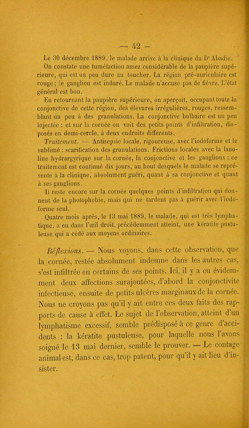 Le 30 décembre 1889, le malade arrive à la clinique du D'Àbadie. On constate une tuméfaction assez considérable de la paupière supé- rieure, qui est un peu dure au toucher. La région pré-auriculaire est rouge ; le ganglion est induré. Le malade n'accuse pas de fièvre. L'état général est bon. En retournant la paupière supérieure, on aperçoit, occupant toute la conjonctive de celle région, des élevures irrégulières, rouges, ressem- blant un peu à des granulations. La conjonctive bulbaire est un peu injectée : et sur la cornée on voit des petils points d'infiltration, dis- posés en demi-cercle, à deux endroits différents.. Traitement. — Antisepsie locale, rigoureuse, avec l'iodoforme et le sublimé : scarification des granulations. Frictions locales avec la lano- line hydrargyrique sur la cornée, la conjonclive et les ganglions : ce traitement est continué dix jours, au bout desquels le malade se repré- sente à la cliniqne, absolument guéri, quant à sa conjonctive et quant à ses ganglions. Il reste encore sur la cornée quelques points d'infiltration qui don- nent de la photophobie, mais qui ne tardent pas à guérir avec l'iodo- forme seul. Quatre mois après, le 13 mai 1889, le malade, qui est très lympha- tique, a eu dans l'oeil droit, précédemment atteint, une kératite pustu- leuse qui a cédé aux moyens ordinaires. Réflexions. — Nous voyons, dans cette observation, que la cornée, restée absolument indemne dans les autres cas, s'est infiltrée en certains de ses points. Ici, il y a eu évidem- ment deux affections surajoutées, d'abord la conjonctivite infectieuse, ensuite de petits ulcères marginaux de la cornée. Nous ne croyons pas qu'il y ait entre ces deux faits des rap- ports de cause à effet. Le sujet de l'observation, atteint d'un lymphatisme excessif, semble prédisposé à ce genre d'acci- dents : la kératite pustuleuse, pour laquelle nous l'avons soigné le 13 mai dernier, semble le prouver. — Le contage animal est, dans ce cas, trop patent, pour qu'il y ail lieu d'in- sister.