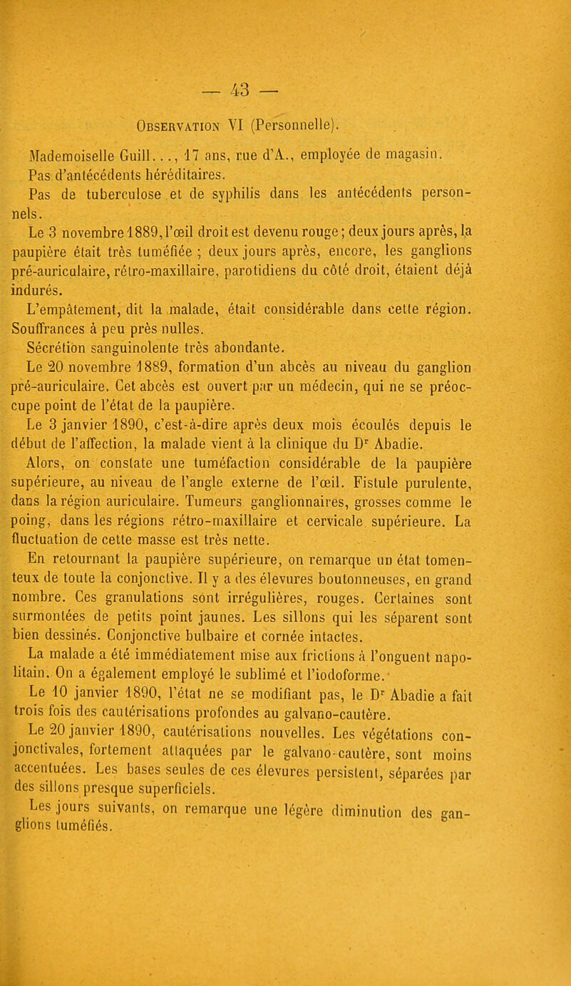 Observation VI (Personnelle). Mademoiselle Guill..., 17 ans, rue (TA., employée de magasin. Pas d'antécédents héréditaires. Pas de tuberculose et de syphilis dans les antécédents person- nels. Le 3 novembre 1889, l'œil droit est devenu rouge; deux jours après, la paupière était très tuméfiée ; deux jours après, encore, les ganglions pré-auriculaire, rétro-maxillaire, parotidiens du côté droit, étaient déjà indurés. L'empâtement, dit la malade, était considérable dans cette région. Souffrances à peu près nulles. Sécrétion sanguinolente très abondante. Le 20 novembre 1889, formation d'un abcès au niveau du ganglion pré-auriculaire. Cet abcès est ouvert par un médecin, qui ne se préoc- cupe point de l'état de la paupière. Le 3 janvier 1890, c'est-à-dire après deux mois écoulés depuis le début de l'affection, la malade vient à la clinique du Dr Abadie. Alors, on constate une tuméfaction considérable de la paupière supérieure, au niveau de l'angle externe de l'œil. Fistule purulente, dans la région auriculaire. Tumeurs ganglionnaires, grosses comme le poing, dans les régions rétro-maxillaire et cervicale supérieure. La fluctuation de cette masse est très nette. En retournant la paupière supérieure, on remarque un état tomen- teux de toute la conjonctive. Il y a des élevures boutonneuses, en grand nombre. Ces granulations sont irrégulières, rouges. Certaines sont surmontées de petits point jaunes. Les sillons qui les séparent sont bien dessinés. Conjonctive bulbaire et cornée intactes. La malade a été immédiatement mise aux frictions à l'onguent napo- litain. On a également employé le sublimé et l'iodoforme.' Le 10 janvier 1890, l'état ne se modifiant pas, le Dr Abadie a fait trois fois des cautérisations profondes au galvano-cautère. Le 20 janvier 1890, cautérisations nouvelles. Les végétations con- jonctivales, fortement attaquées par le galvano-cautère, sont moins accentuées. Les bases seules de ces élevures persistent, séparées par des sillons presque superficiels. Les jours suivants, on remarque une légère diminution des gan- glions tuméfiés.