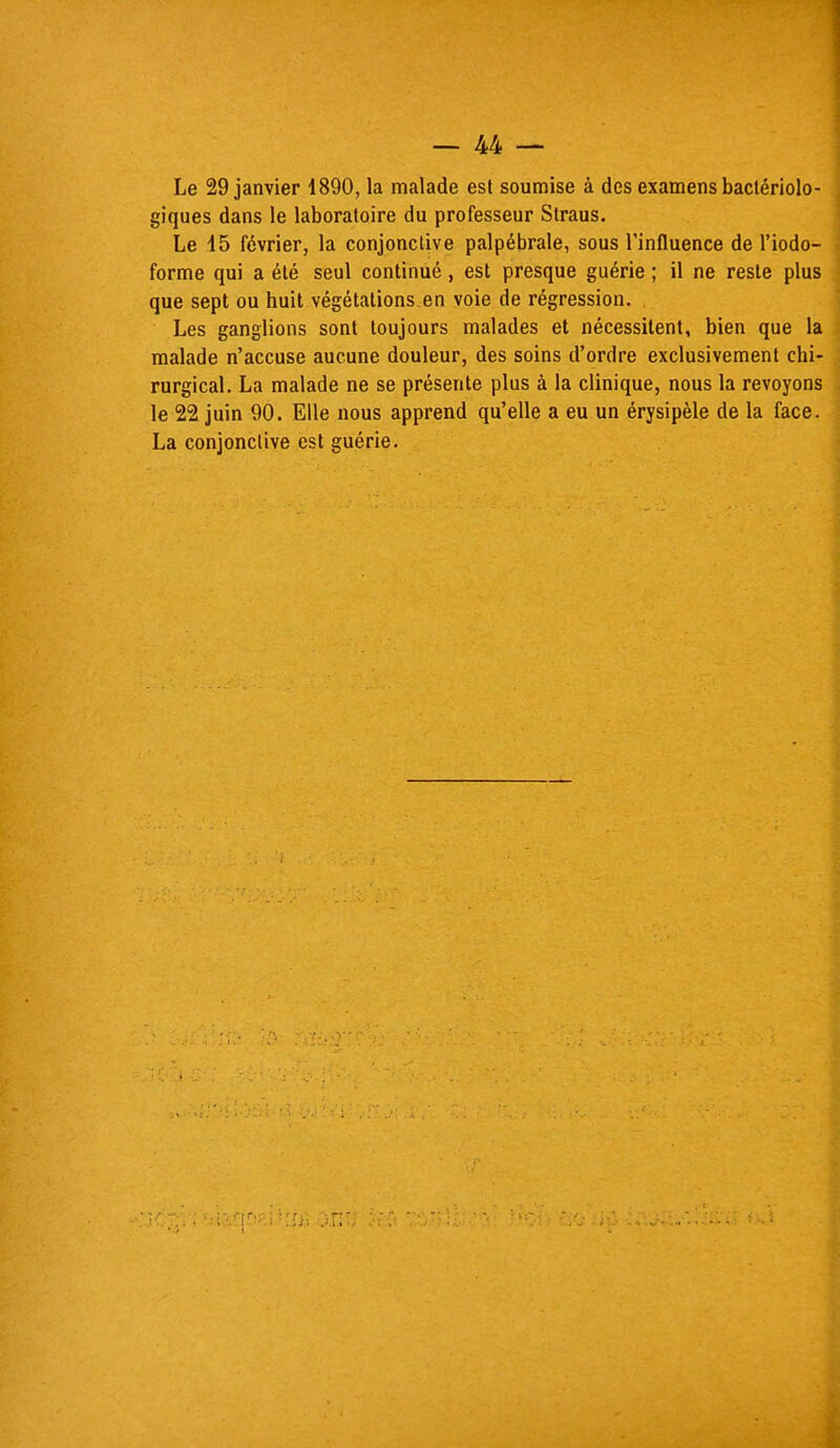 Le 29 janvier 1890, la malade est soumise à des examens bactériolo- giques dans le laboratoire du professeur Straus. Le 15 février, la conjonctive palpébrale, sous l'influence de l'iodo- forme qui a été seul continué, est presque guérie ; il ne reste plus que sept ou huit végétations.en voie de régression. Les ganglions sont toujours malades et nécessitent, bien que la malade n'accuse aucune douleur, des soins d'ordre exclusivement chi- rurgical. La malade ne se présente plus à la clinique, nous la revoyons le 22 juin 90. Elle nous apprend qu'elle a eu un érysipèle de la face. La conjonctive est guérie.