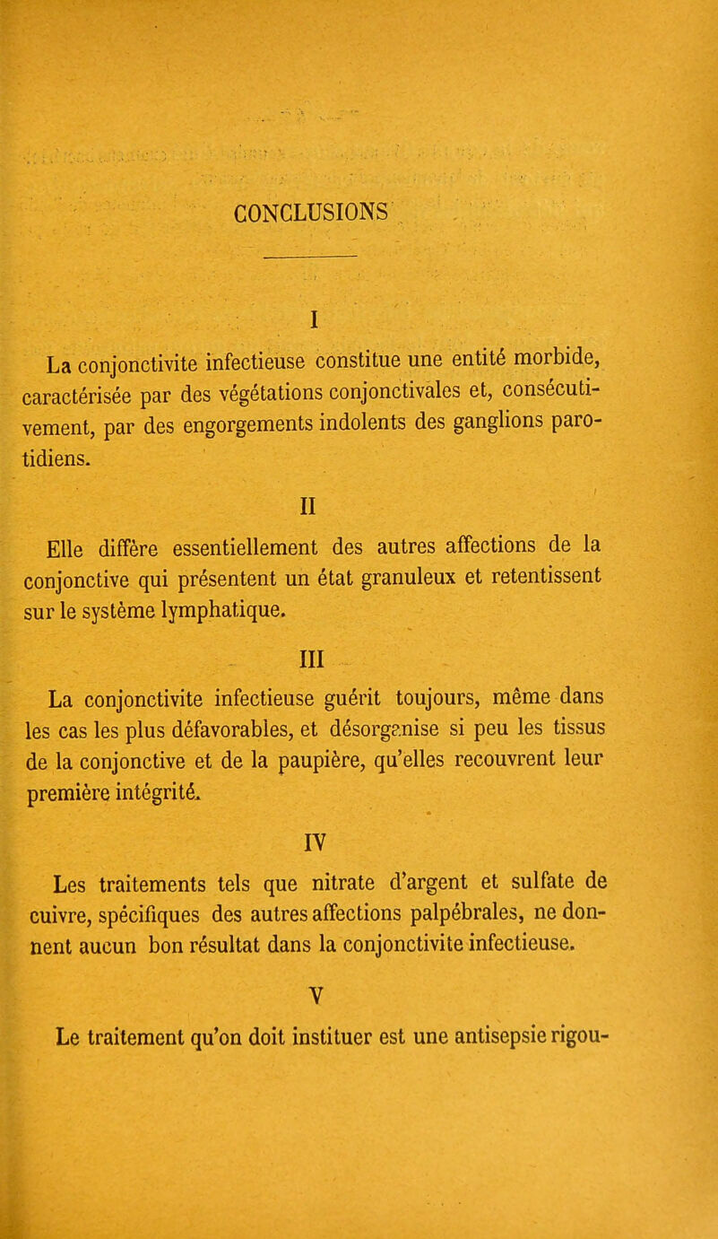 CONCLUSIONS I La conjonctivite infectieuse constitue une entité morbide, caractérisée par des végétations conjonctivales et, consécuti- vement, par des engorgements indolents des ganglions paro- tidiens. II Elle diffère essentiellement des autres affections de la conjonctive qui présentent un état granuleux et retentissent sur le système lymphatique. III La conjonctivite infectieuse guérit toujours, même dans les cas les plus défavorables, et désorganise si peu les tissus de la conjonctive et de la paupière, qu'elles recouvrent leur première intégrité. IV Les traitements tels que nitrate d'argent et sulfate de cuivre, spécifiques des autres affections palpébrales, ne don- nent aucun bon résultat dans la conjonctivite infectieuse. V Le traitement qu'on doit instituer est une antisepsie rigou-