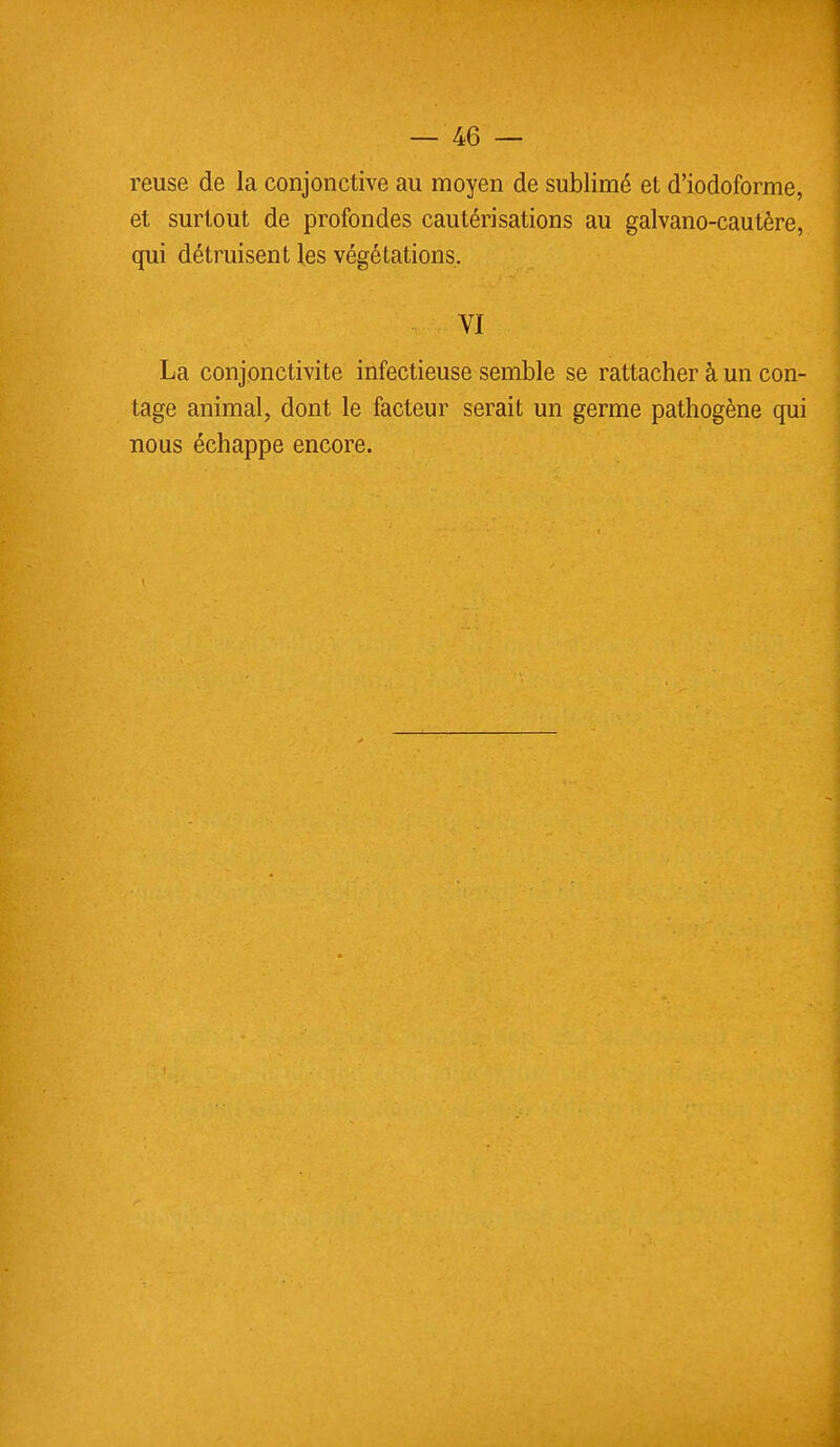 reuse de la conjonctive au moyen de sublimé et d'iodoforme, et surtout de profondes cautérisations au galvano-cautère, qui détruisent les végétations. VI La conjonctivite infectieuse semble se rattacher à un con- tage animal, dont le facteur serait un germe pathogène qui nous échappe encore.