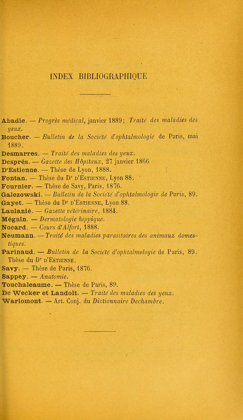 INDEX BIBLIOGRAPHIQUE Abadie. — Progrès médical, janvier 1889; Traité des maladies des yeux. Boucher. — Bulletin de la Société d'ophtalmologie de Paris, mai 1889. Desmarres. — Traité des maladies des yeux. Després. — Gazette des Hôpitaux, 27 janvier 1866 D'Estienne. — Thèse de Lyon, 1888. Fontan. — Thèse du Dr d'Estienne, Lyon 88. Fournier. — Thèse de Savy, Paris, 1876. Galezowski. —Bulletin de la Société d'ophtalmologie de Paris, 89. Gayet. — Thèse du Dr d'Estienne, Lyon 88. Laulanié. — Gazette vétérinaire, 1884. Mégnin. — Dermatologie hippique. Nocard. — Cours dJ Al fort, 1888. Neumann. — Traité des maladies parasitaires des animaux domes- tiques. Parinaud. — Bulletin de la Société d'ophtalmologie de Paris, 89. Thèse du Dr d'Estienne. Savy. — Thèse de Paris, 1876. Sappey. — Anatomie. Touchaleaume. — Thèse de Paris, 89. De Wecker et Landolt. — Traité des maladies des yeux. Warlomont. — Art. Conj. du Dictionnaire Dechambre.