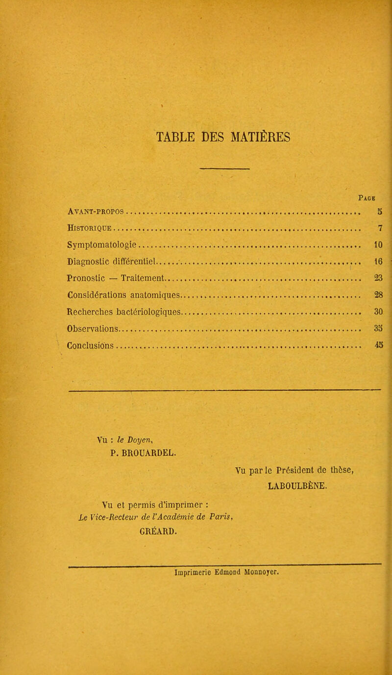 TABLE DES MATIÈRES Pagb Avant-propos 5 Historique 7 Symptomalologie 10 Diagnostic différentiel 16 Pronostic — Traitement 23 Considérations anatomiques 28 Recherches bactériologiques 30 Observations 3b Conclusions 45 Vu : le Doyen, P. BROUARDEL. Vu par le Président de thèse, LABOULBÈNE. Vu et permis d'imprimer : Le Vice-Recteur de l'Académie de Paris, GRÉA.RD. Imprimerie Edmond Monnoycr.