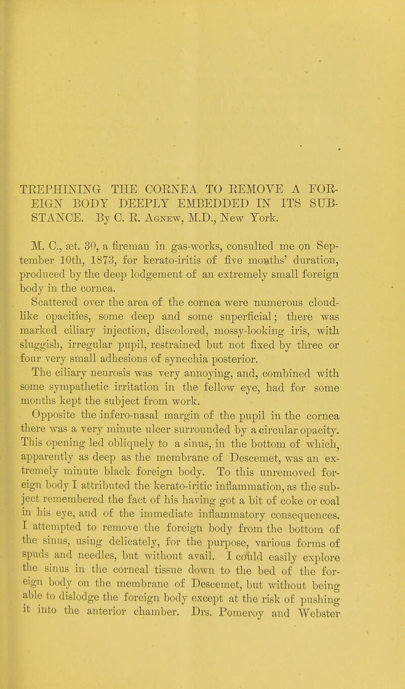 TEEPHINING THE COENEA TO EEMOYE A FOE- EIGN BODY DEEPLY EMBEDDED IN ITS SUB- STANCE. By C. E. Agnew, M.D., New York. M. C, ffit. 30, a fireman in gas-works, consulted me on Sep- tember ]Oth, 1873, for kerato-iritis of five moftths' duration, produced by the deep lodgement of an extremely small foreign body in the cornea. Scattered over the area of the cornea were numerous cloud- like opacities, some deep and some superficial; there was marked ciliary injection, discolored, mossy-looking iris, with sluggish, irregular pupil, restrained but not fixed by three or four very small adhesions of synechia posterior. The ciliary neurosis was very annoying, and, combined with some sympathetic irritation in the fellow eye, had for some months kept the subject from work. Opposite the infero-nasal margin of the pupil in the cornea there was a very minute ulcer surrounded by a circular opacity. This opening led obliquely to a sinus, in the bottom of which, apparently as deep as the membrane of Descemet, was an ex- tremely minute black foreign body. To this unremoved for- eign body I attributed the kerato-iritic inflammation, as the sub- ject remembered the fact of his having got a bit of coke or coal in his eye, and of the immediate inflammatory consequences. I attempted to remove tlie foreign body from the bottom of the sinus, using delicately, for the purpose, various forms of spuds and needles, but without avail. I cohld easily explore tlie sinus in the corneal tissue down to the bed of the for- eign body on the membrane of Descemet, but without being able to dislodge the foreign body except at the risk of pushing it into the anterior chamber. Drs. Pomeroy and Webster