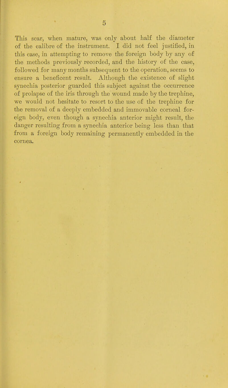 This scar, when mature, was only about half the diameter of the calibre of the instrument. I did not feel justified, in this case, in attempting to remove the foreign body by any of the methods previously recorded, and the history of the case, followed for many months subsequent to the operation, seems to ensure a beneficent result. Although the existence of slight synechia posterior guarded this subject against the occurrence of prolapse of the iris through the wound made by the trej)hine, we would not hesitate to resort to the use of the trephine for the removal of a deeply embedded and immovable corneal for- eign body, even though a synechia anterior might result, the danger resulting from a synechia anterior being less than that from a foreign body remaining permanently embedded in the cornea.