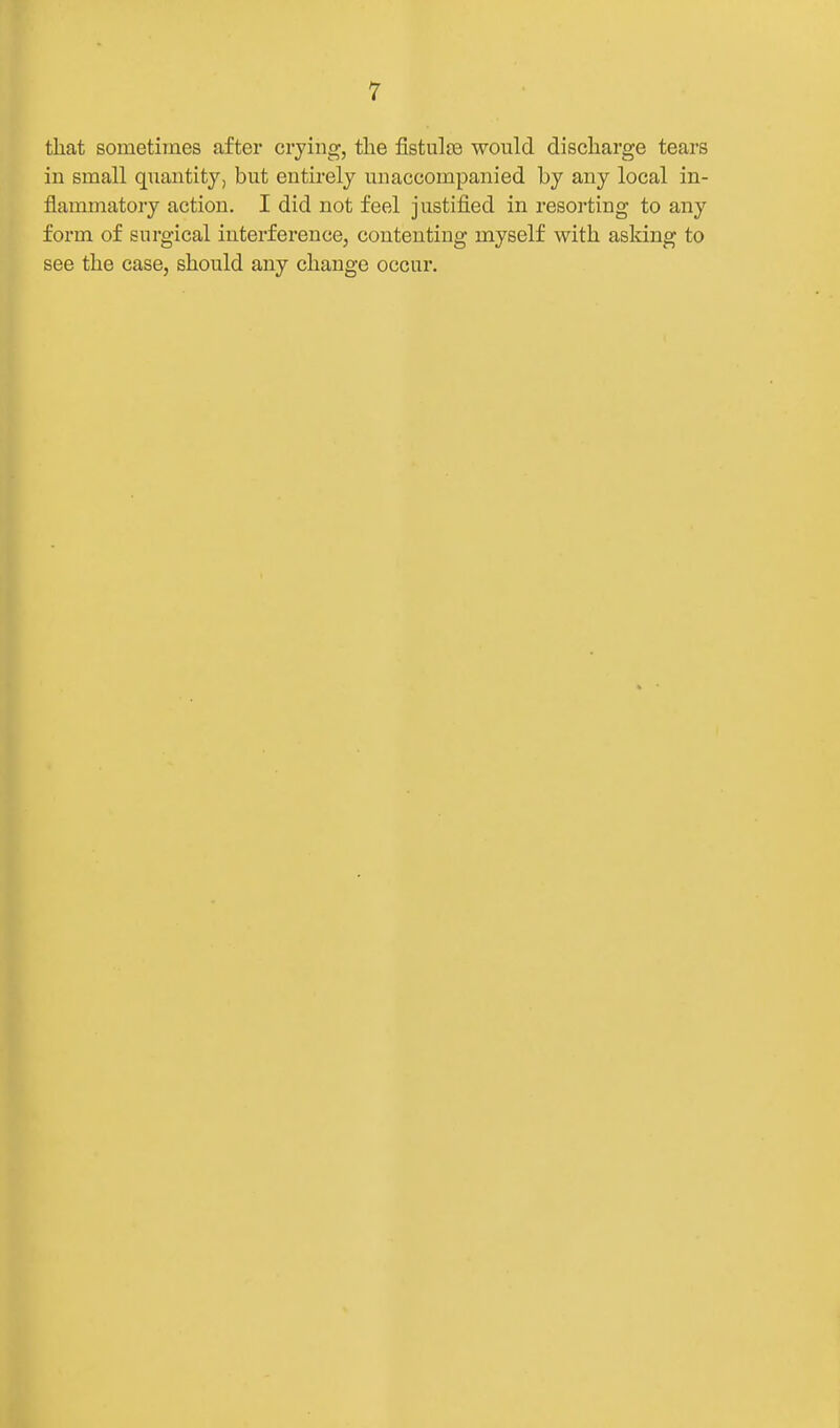 that sometimes after crying, the fistulie would discharge tears in small quantity, but entirely unaccompanied by any local in- flammatory action. I did not feel justified in resorting to any form of surgical interference, contenting myself with asking to see the case, should any change occur.