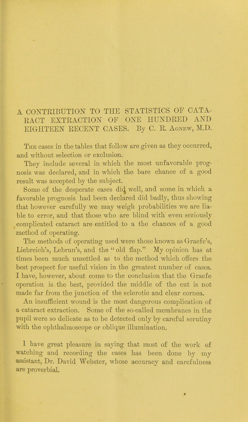 A CONTEIBUTION TO THE STATISTICS OF CATA- EACT EXTRACTION OF ONE HUNDRED AND EIGHTEEN RECENT CASES. By C. E. Agnew, M.D. The cases in the tables that follow are given as they occurred, and without selection or exclusion. They include several in which the most unfavorable prog- nosis was declared, and in which the bare chance of a good result was accepted by the subject. Some of the desperate cases di(^ well, and some in which a favorable prognosis had been declared did badly, thus showing that however carefully we may weigh probabilities we are lia- ble to error, and that those who are blind with even seriously complicated cataract are entitled to a the chances of a good method of operating. The methods of operating used were those known as Graef e's, Liebreich's, Lebrun's, and the  old flap. My opinion has at times been much unsettled as to the method which offers the best prospect for useful vision in the greatest number of cases. I have, however, about come to the conclusion that the Graefe operation is the best, provided the middle of the cut is not made far from the junction of the sclerotic and clear cornea. An insufficient wound is the most dangerous complication of a cataract extraction. Some of the so-called membranes in the pupil were so delicate as to be detected only by careful scrutiny with the ophthalmoscope or oblique illumination. 1 have great pleasure in saying that most of the work of watching and recording the cases has been done by my assistant. Dr. David Webster, whose accuracy and carefulness are proverbial. •