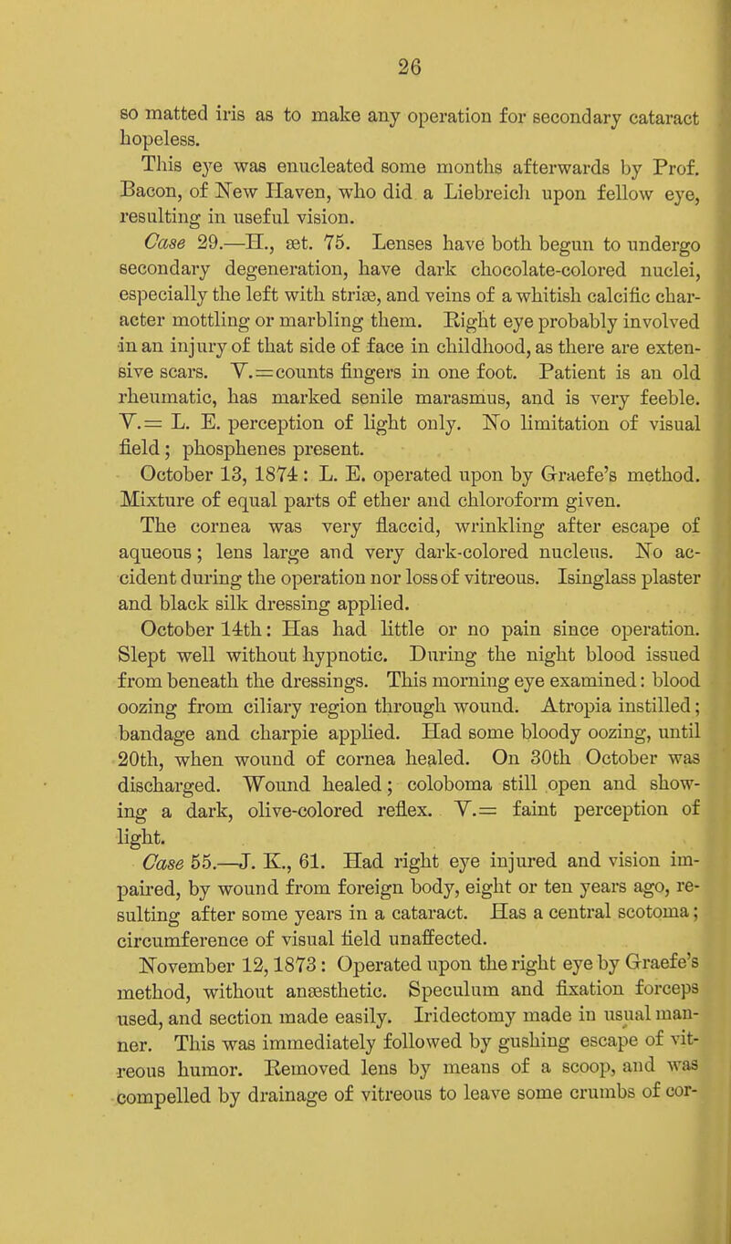 so matted iris as to make any operation for secondary cataract hopeless. Tliis eye waa enucleated some months afterwards by Prof. Bacon, of New Haven, who did a Liebreicli upon fellow eye, resulting in useful vision. Case 29.—H., set. 75. Lenses have both begun to undergo secondary degeneration, have dark chocolate-colored nuclei, especially the left with striae, and veins of a whitish calcific char- acter mottling or marbling them. Eight eye probably involved in an injury of that side of face in childhood, as there ai'e exten- sive scars. Y.=counts fingers in one foot. Patient is an old rheumatic, has marked senile marasmus, and is very feeble. Y.= L. E. perception of light only. ISTo limitation of visual field; phosphenes present. October 13, 1874: L. E. operated upon by Graefe's method. Mixture of equal parts of ether and chloroform given. The cornea was very flaccid, wrinkling after escape of aqueous; lens large and very dark-colored nucleus. No ac- cident during the operation nor loss of vitreous. Isinglass plaster and black silk dressing applied. October 14th: Has had little or no pain since operation. Slept well without hypnotic. During the night blood issued from beneath the dressings. This morning eye examined: blood oozing from ciliary region through wound. Atropia instilled; bandage and charpie applied. Had some bloody oozing, until 20th, vp'hen wound of cornea healed. On 30th October was discharged. Wound healed; coloboma still open and show- ing a dark, olive-colored, reflex. Y.= faint perception of light. Case 55.—J. K., 61. Had right eye injured and vision im- paired, by wound from foreign body, eight or ten years ago, re- sulting after some years in a cataract. Has a central scotoma; circumference of visual field unaffected. November 12,1873: Operated upon the right eye by Graefe's method, without antesthetic. Speculum and fixation forceps nsed, and section made easily. Iridectomy made in usual man- ner. This was immediately followed by gushing escape of vit- reous humor. Kemoved lens by means of a scoop, and was compelled by drainage of vitreous to leave some crumbs of cor-