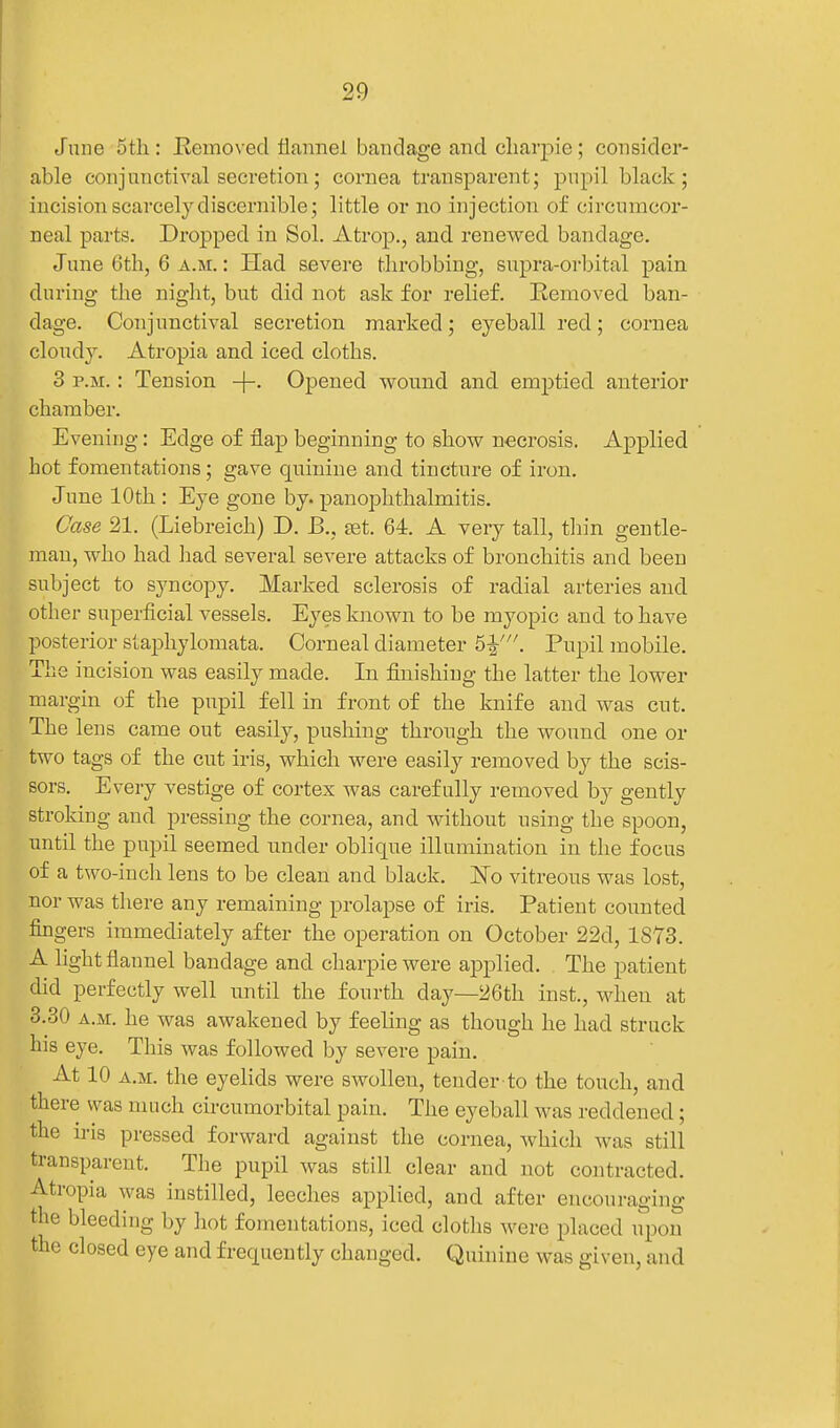 Jnne 5th: Eemoved flannel bandage and cliarpie; consider- able conjunctival secretion; cornea transparent; pupil black; incision scarcely discernible; little or no injection of circumcor- neal parts. Dropped in Sol. Atrop., and renewed bandage. June 6th, 6 a.m. : Had severe throbbing, supra-orbital pain during the night, but did not ask for relief. Kemoved ban- dage. Conjunctival secretion marked; eyeball red; cornea cloudy. Atropia and iced cloths. 3 P.M.: Tension Opened wound and emptied anterior chamber. Evening: Edge of flap beginning to show necrosis. Applied hot fomentations; gave quinine and tincture of iron. June 10th : Eye gone by. panophthalmitis. Case 21. (Liebreich) D. B., set. 64. A very tall, thin gentle- man, who had had several severe attacks of bronchitis and been subject to syncopy. Marked sclerosis of radial arteries and other superficial vessels. Eyes known to be myopic and to have posterior staphylomata. Corneal diameter 5^\ Pupil mobile. The incision was easily made. In finishing the latter the lower margin of the pupil fell in front of the knife and was cut. The lens came out easily, pushing through the wound one or two tags of the cut iris, which were easily removed by the scis- sors. Every vestige of cortex was carefully removed by gently stroking and pressing the cornea, and without using the spoon, until the pupil seemed under oblique illumination in the focus of a two-incli lens to be clean and black. JSTo vitreous was lost, nor was there any remaining prolapse of iris. Patient counted fingers immediately after the operation on October 22d, 1873. A light flannel bandage and charpie were applied. The patient did perfectly well imtil the fourth day—26th iust., when at 3.30 A.M. he was awakened by feeling as though he had struck his eye. This was followed by severe pain. At 10 A.M. the eyelids were swollen, tender to the touch, and there was much circumorbital pain. The eyeball was reddened; the iris pressed forward against the cornea, which was still transparent. The pupil was still clear and not contracted. Atropia was instilled, leeches applied, and after encouraging the bleeding by hot fomentations, iced cloths were placed upon the closed eye and frequently changed. Quinine was given, and