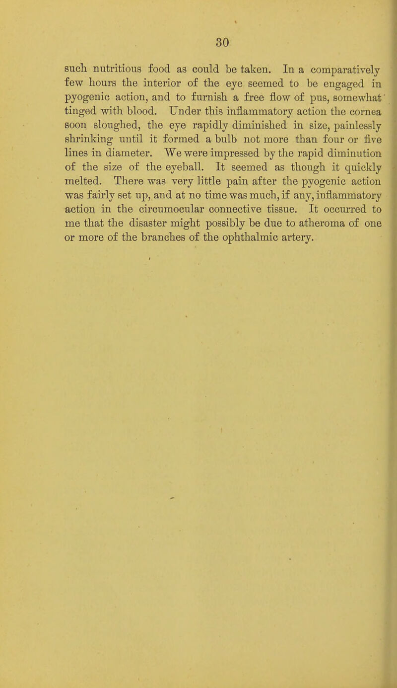 such nutritious food as could be taken. In a comparatively few hours the interior of the eye seemed to be engaged in pyogenic action, and to furnish a free flow of pus, somewhat' tinged with blood. Under this inflammatory action the cornea soon sloughed, the eye rapidly diminished in size, painlessly shrinking until it formed a bulb not more than four or five lines in diameter. We were impressed by tlie rapid diminution of the size of the eyeball. It seemed as though it quickly melted. There was very little pain after the pyogenic action was fairly set up, and at no time was much, if any, inflammatory action in the circumocular connective tissue. It occm-red to me that the disaster might possibly be due to atheroma of one or more of the branches of the ophthalmic artery.