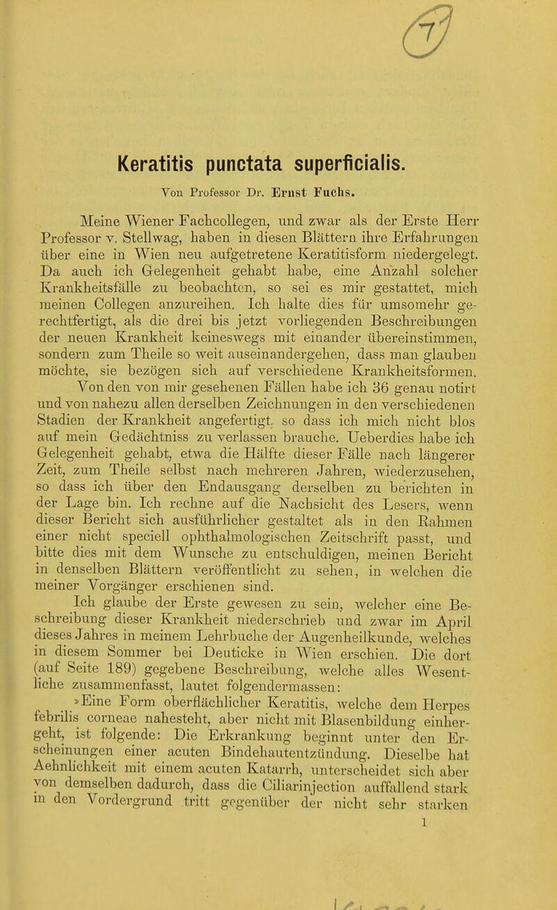 6 Keratitis punctata superficialis. Von Professor Dr. Emst Fuchs. Meine Wiener Fachcollegen, und zwar als der Erste Herr Professor v. Stellwag', haben in diesen Blättern ihre Erfahrungen über eine in Wien neu aufgetretene Keratitisform niedergelegt. Da auch ich Gelegenheit gehabt habe, eine Anzahl solcher Krankheitsfälle zu beobachten, so sei es mir gestattet, mich raeinen Collegen anzureihen. Ich halte dies für umsomehr ge- rechtfertigt, als die drei bis jetzt vorliegenden Beschreibungen der neuen Ki*ankkeit keineswegs mit einander übereinstimmen, sondern zum Theile so weit auseinandergehen, dass man glauben möchte, sie bezögen sich auf verschiedene Krankheitsformen. Von den von mir gesehenen Fällen habe ich 36 genau notirt und von nahezu allen derselben Zeichnungen in den verschiedenen Stadien der Krankheit angefertigt, so dass ich mich nicht blos auf mein Gedächtniss zu verlassen brauche. Ueberdies habe ich Gelegenheit gehabt, etwa die Hälfte dieser Fälle nach längerer Zeit, zum Theile selbst nach mehreren Jahren, wiederzusehen, so dass ich über den Endausgang derselben zu berichten in der Lage bin. Ich rechne auf die Nachsicht des Lesers, wenn dieser Bericht sich ausführlicher gestaltet als in den Rahmen einer nicht speciell ophthalmologischen Zeitschrift passt, und bitte dies mit dem Wunsche zu entschuldigen, meinen Bericht in denselben Blättern veröffentlicht zu sehen, in welchen die meiner Vorgänger erschienen sind. Ich glaube der Erste gewesen zu sein, welcher eine Be- schreibung dieser Krankheit niederschrieb und zwar im April dieses Jahres in meinem Lehrbuche der Augenheilkunde, welches in diesem Sommer bei Deuticke in Wien erschien. Die dort (auf Seite 189) gegebene Beschreibung, welche alles Wesent- liche zusammenfasst, lautet folgendermassen: »Eine Form oberflächlicher Keratitis, welche dem Herpes febrilis corneae nahesteht, aber nicht mit Blasenbildung einher- geht, ist folgende: Die Erkrankung beginnt unter den Er- scheinungen einer acuten Bindehautentzündung. Dieselbe hat Aehnlichkeit mit einem acuten Katarrh, unterscheidet sich aber von demselben dadurch, dass die Ciliarinjection auffallend stark m den Vordergrund tritt gegenüber der nicht sehr starken