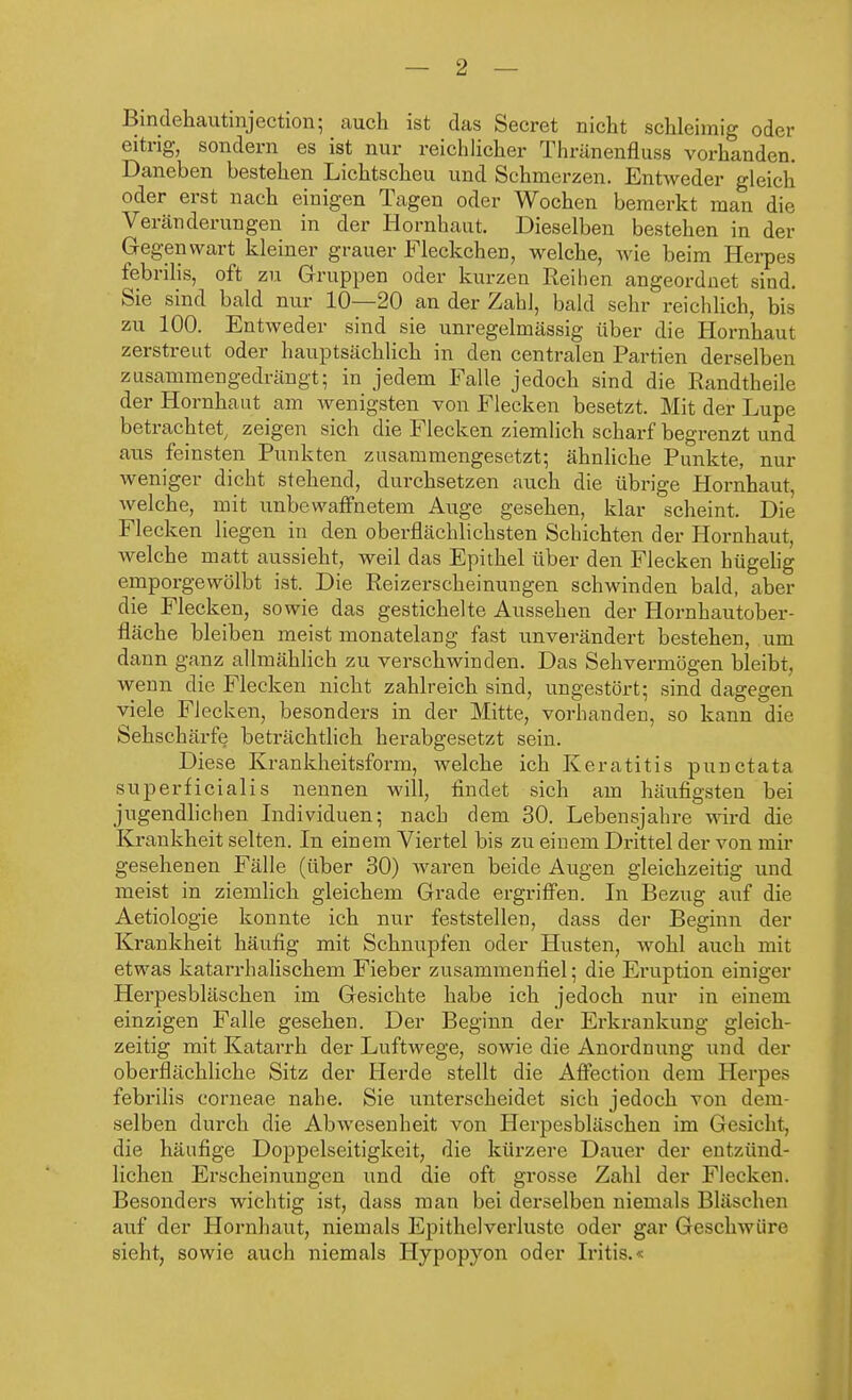 Bindehautinjection; auch ist das Secret nicht schleimig oder eitrig, sondern es ist nur reichlicher Thränenfluss vorhanden. Daneben bestehen Lichtscheu und Schmerzen. Entweder gleich oder erst nach einigen Tagen oder Wochen bemerkt man die Veränderungen in der Hornhaut. Dieselben bestehen in der Gegenwart kleiner grauer Fleckchen, welche, wie beim Herpes febrilis, oft zu Gruppen oder kurzen Reihen angeordnet sind. Sie sind bald nur 10—20 an der Zahl, bald sehr reichlich, bis zu 100. Entweder sind sie unregelmässig über die Hornhaut zerstreut oder hauptsächlich in den centralen Partien derselben zusammengedrängt; in jedem Falle jedoch sind die Randtheile der Hornhaut am wenigsten von Flecken besetzt. Mit der Lupe betrachtet, zeigen sich die Flecken ziemlich scharf begrenzt und aus feinsten Punkten zusammengesetzt; ähnliche Punkte, nur weniger dicht stehend, durchsetzen auch die übrige Hornhaut, welche, mit unbewaffnetem Auge gesehen, klar scheint. Die Flecken liegen in den oberflächlichsten Schichten der Hornhaut, welche matt aussieht, weil das Epithel über den Flecken hügelig emporgewölbt ist. Die Reizerscheinungen schwinden bald, aber die Flecken, sowie das gestichelte Aussehen der Hornhautober- fläche bleiben meist monatelang fast unverändert bestehen, um dann ganz allmählich zu verschwinden. Das Sehvermögen bleibt, wenn die Flecken nicht zahlreich sind, ungestört; sind dagegen viele Flecken, besonders in der Mitte, vorhanden, so kann die Sehschärfe beträchtlich herabgesetzt sein. Diese Krankheitsform, welche ich Keratitis punctata superficialis nennen will, findet sich am häufigsten bei jugendlichen Individuen; nach dem 30. Lebensjahre wird die Krankheit selten. In einem Viertel bis zu einem Drittel der von mir gesehenen Fälle (über 30) waren beide Augen gleichzeitig und meist in ziemlich gleichem Grade ergriffen. In Bezug auf die Aetiologie konnte ich nur feststellen, dass der Beginn der Krankheit häufig mit Schnupfen oder Husten, wohl auch mit etwas katarrhalischem Fieber zusammenfiel; die Eruption einiger Herpesbläschen im Gesichte habe ich jedoch nur in einem einzigen Falle gesehen. Der Beginn der Erkrankung gleich- zeitig mit Katarrh der Luftwege, sowie die Anordnung und der oberflächliche Sitz der Herde stellt die Affection dem Herpes febrilis corneae nahe. Sie unterscheidet sich jedoch von dem selben durch die Abwesenheit von Herpesbläschen im Gesicht, die häufige Doppelseitigkeit, die kürzere Dauer der entzünd- lichen Erscheinungen und die oft grosse Zahl der Flecken. Besonders wichtig ist, dass man bei derselben niemals Bläschen auf der Hornhaut, niemals Epithelverlustc oder gar Geschwüre sieht, sowie auch niemals Hypopyon oder Iritis.«