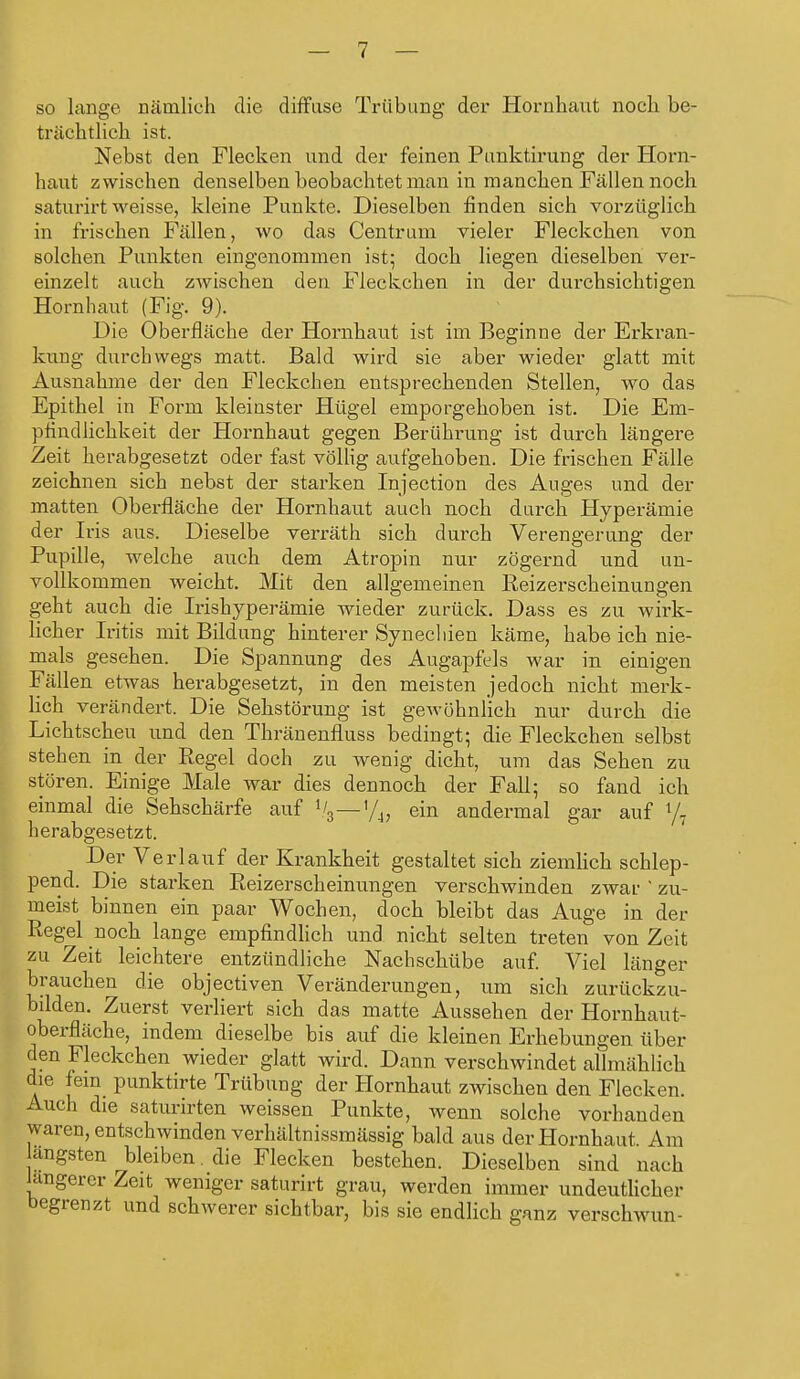 so lange nämlich die diffuse Trübung der Hornhaut noch be- trächtlich ist. Nebst den Flecken und der feinen Punktiruug der Horn- haut zwischen denselben beobachtet man in manchen Fällen noch saturirt weisse, kleine Punkte. Dieselben finden sich vorzüglich in frischen Fällen, wo das Centrum vieler Fleckchen von solchen Punkten eingenommen ist; doch liegen dieselben ver- einzelt auch zwischen den Fleckchen in der durchsichtigen Hornbaut (Fig. 9). Die Oberfläche der Hornhaut ist im Beginne der Erkran- kung durchwegs matt. Bald wird sie aber wieder glatt mit Ausnahme der den Fleckchen entsprechenden Stellen, wo das Epithel in Form kleinster Hügel emporgehoben ist. Die Em- pfindlichkeit der Hornhaut gegen Berührung ist durch längere Zeit herabgesetzt oder fast völlig aufgehoben. Die frischen Fälle zeichnen sich nebst der starken Injection des Auges und der matten Oberfläche der Hornhaut auch noch durch Hyperämie der Iris aus. Dieselbe verräth sich durch Verengerung der Pupille, welche auch dem Atropin nur zögernd und un- vollkommen weicht. Mit den allgemeinen Reizerscheinungen geht auch die Irishyperämie wieder zurück. Dass es zu wirk- licher Iritis mit Bildung hinterer Synechien käme, habe ich nie- mals gesehen. Die Spannung des Augapfels war in einigen Fällen etwas herabgesetzt, in den meisten jedoch nicht merk- lich verändert. Die Sehstörung ist geAvöhnlich nur durch die Lichtscheu und den Thränenfluss bedingt; die Fleckchen selbst stehen in der Regel doch zu wenig dicht, um das Sehen zu stören. Einige Male war dies dennoch der Fall; so fand ich einmal die Sehschärfe auf V3—1/4, ein andermal gar auf l/7 herabgesetzt. Der Ve rlauf der Krankheit gestaltet sich ziemlich schlep- pend. Die starken Reizerscheinungen verschwinden zwar ' zu- meist binnen ein paar Wochen, doch bleibt das Auge in der Regel noch lange empfindlich und nicht selten treten von Zeit zu Zeit leichtere entzündliche Nachschübe auf. Viel länger brauchen die objectiven Veränderungen, um sich zurückzu- bilden. Zuerst verliert sich das matte Aussehen der Hornhaut- oberfläche, indem dieselbe bis auf die kleinen Erhebungen über den Fleckchen wieder glatt wird. Dann verschwindet allmählich die lein punktirte Trübung der Hornhaut zwischen den Flecken. Auch die saturirten weissen Punkte, wenn solche vorhanden waren, entschwinden verhältnissmässig bald aus der Hornhaut Am angsten bleiben die Flecken bestehen. Dieselben sind mu h längerer Zeit weniger saturirt grau, werden immer undeutlicher begrenzt und schwerer sichtbar, bis sie endlich ganz verschwun-