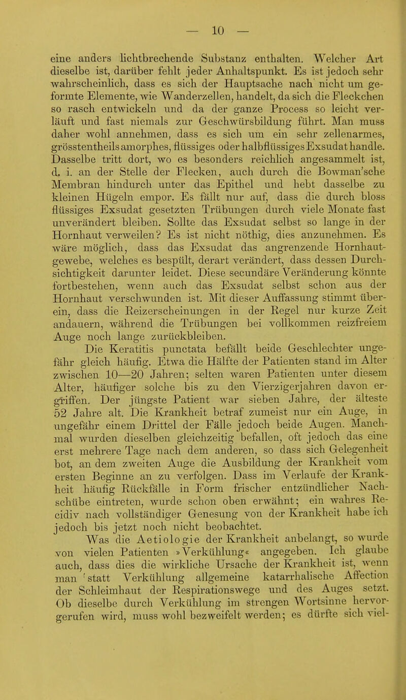 eine anders lichtbrechende Substanz enthalten. Welcher Art dieselbe ist, darüber fehlt jeder Anhaltspunkt. Es ist jedoch sehr wahrscheinlich, dass es sich der Hauptsache nach nicht um ge- formte Elemente, wie Wanderzellen, handelt, da sich die Fleckchen so rasch entwickeln und da der ganze Process so leicht ver- läuft und fast niemals zur Geschwürsbildung führt. Man muss daher wohl annehmen, dass es sich um ein sehr zellenarmes, grösstentheils amorphes, flüssiges oder halbflüssiges Exsudat handle. Dasselbe tritt dort, wo es besonders reichlich angesammelt ist, d. i. an der Stelle der Flecken, auch durch die Bowman'sche Membran hindurch unter das Epithel und hebt dasselbe zu kleinen Hügeln empor. Es fällt nur auf, dass die durch bloss flüssiges Exsudat gesetzten Trübungen durch viele Monate fast unverändert bleiben. Sollte das Exsudat selbst so lange in der Hornhaut verweilen? Es ist nicht nöthig, dies anzunehmen. Es wäre möglich, dass das Exsudat das angrenzende Hornhaut- gewebe, welches es bespült, derart verändert, dass dessen Durch- sichtigkeit darunter leidet. Diese secundäre Veränderung könnte fortbestehen, wenn auch das Exsiidat selbst schon aus der Hornhaut verschwunden ist. Mit dieser Auffassung stimmt über- ein, dass die Reizerscheinungen in der Regel nur kurze Zeit andauern, während die Trübungen bei vollkommen reizfreiem Auge noch lange zurückbleiben. Die Keratitis punctata befällt beide Geschlechter unge- fähr gleich häufig. Etwa die Hälfte der Patienten stand im Alter zwischen 10—20 Jahren; selten waren Patienten unter diesem Alter, häufiger solche bis zu den Vierzigerjahren davon er- griffen. Der jüngste Patient war sieben Jahre, der älteste 52 Jahre alt. Die Krankheit betraf zumeist nur ein Auge, in ungefähr einem Drittel der Fälle jedoch beide Augen. Manch- mal wurden dieselben gleichzeitig befallen, oft jedoch das eine erst mehrere Tage nach dem anderen, so dass sich Gelegenheit bot, an dem zweiten Auge die Ausbildung der Krankheit vom ersten Beginne an zu verfolgen. Dass im Verlaufe der Krank- heit häufig Rückfälle in Form frischer entzündlicher Nach- schübe eintreten, wurde schon oben erwähnt; ein wahres Re- cidiv nach vollständiger Genesung von der Ki-ankheit habe ich jedoch bis jetzt noch nicht beobachtet. Was die Aetiologie der Krankheit anbelangt, so wurde von vielen Patienten »Verkühlung« angegeben. Ich glaube auch, dass dies die wirkliche Ursache der Krankheit ist, wenn man 'statt Verkühlung allgemeine katarrhalische Affection der Schleimhaut der Respirationswege und des Auges setzt. Ob dieselbe durch Verkühlung im strengen Wortsinne hervor- gerufen wird, muss wohl bezweifelt werden; es dürfte sich viel-