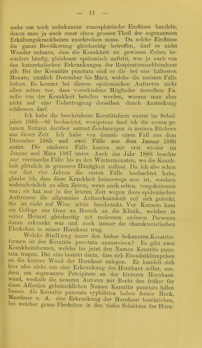 mehr um noch unbekannte atmosphärische Einflüsse handeln, denen man ja auch sonst einen grossen Theil der sogenannten Erkältungskrankheiten zuschreiben muss. Da solche Einflüsse die ganze Bevölkerung gleichzeitig betreffen, darf es nicht Wunder nehmen, dass die Krankheit zu gewissen Zeiten be- sonders häufig, gleichsam epidemisch auftritt, was ja auch von den katarrhalischen Erkrankungen der Respirationsschleimhaut gilt. Bei der Keratitits punctata sind es die bei uns kältesten Monate, nämlich December bis März, welche die meisten Fälle liefern. Es kommt bei diesem epidemischen Auftreten nicht allzu selten vor, dass verschiedene Mitglieder derselben Fa- milie von der Krankheit befallen werden, woraus man aber nicht auf eine Uebertragung derselben durch Ansteckung schliessen darf. Ich habe die beschriebene Keratitisform zuerst im Schul- jahre 1885—86 beobachtet, wenigstens fand ich die ersten ge- nauen Notizen darüber sammt Zeichnungen in meinen Büchern aus dieser Zeit. Ich habe von damals einen Fall aus dem December 1885 und zwei Fälle aus dem Januar 1886 notirt. Die nächsten Fälle kamen mir erst wieder im Januar und März 1887 unter. Auch das Jahr 1888 brachte nur vereinzelte Fälle bis zu den Wintermonaten, wo die Krank- heit plötzlich in grösserer Häufigkeit auftrat. Da ich also schon vor fast vier Jahren die ersten Fälle beobachtet habe, glaube ich, dass diese Krankheit keineswegs neu ist, sondern wahrscheinlich zu allen Zeiten, wenn auch selten, vorgekommen war; sie hat nur in der letzten Zeit wegen ihres epidemischen Auftretens die allgemeine Aufmerksamkeit auf sich gelenkt. Sie ist nicht auf Wien allein beschränkt. Vor Kurzem kam ein College aus Graz zu Besuch an die Klinik, welcher in seiner Heimat gleichzeitig mit mehreren anderen Personen daran erkrankt war und noch immer die charakteristischen Fleckchen in seiner Hornhaut trug. Welche Stellung unter den bisher bekannten Keratitis- formen ist der Keratitis punctata anzuweisen? Es gibt zwei Krankheitsformen, welche bis jetzt den Namen Keratitis punc- tata tragen. Die eine besteht darin, dass sich Exsudatklümpchen an die hintere Wand der Hornhaut anlegen. Es handelt sich hier also nicht um eine Erkrankung der Hornhaut selbst, son- dern um sogenannte Präcipitate an der hinteren Hornhaut- wand, weshalb die neueren Autoren mit Eecht den früher für diese Affection gebräuchlichen Namen Keratitis punctata fallen Jiessen. Als Keratitis punctata syphilitica haben ferner Hock Mauthner u. A. eine Erkrankung der Hornhaut beschrieben, bei welcher graue Fleckchen in den tiefen Schichten der Horn-