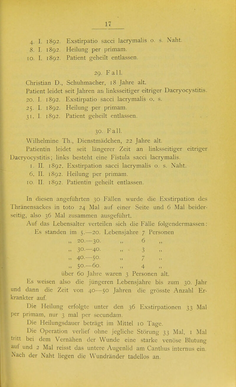 4- I. 1892. Exstirpatio sacci lacrymalis o. s. Naht. 8. I. 1892. Heilung per primam. 10. I. 1892. Patient geheilt entlassen. 29. Fall. Christian D., Schuhmacher, 18 Jahre alt. Patient leidet seit Jahren an linksseitiger eitriger Dacryocystitis. 20. I. 1892. Exstirpatio sacci lacrymalis o. s. 25. I. 1892. Heilung per primam. 31. I. 1892. Patient geheilt entlassen. - • 30. Fall. Wilhelmine Th., Dienstmädchen, 22 Jahre alt. Patientin leidet seit längerer Zeit an linksseitiger eitriger Dacryocystitis; links besteht eine Fistula sacci lacrymalis. I. II. 1892. Exstirpation sacci lacrymalis o. s. Naht. 6. II. 1892. Heilung per primam. 10. II. 1892. Patientin geheilt entla.ssen. In diesen angeführten 30 Fällen wurde die Exstirpation des Thränensackes in toto 24 Mal auf einer Seite und 6 Mal beider- seitig, also 36 Mal zusammen ausgeführt. Auf das Lebensalter verteilen sich die Fälle folgendermassen: Es standen im 5.—20. Lebensjahre 7 Personen „ 20.—30. „ 6 „ 30.—40. „ ■ 3 „ 40.—50. „ 7 „ 50.—60. „ 4 über 60 Jahre waren 3 Personen alt. Es weisen also die jüngeren Lebensjahre bis zum 30. Jahr und dann die Zeit von 40—50 Jahren die grö.sste Anzahl Er- krankter auf. Die Heilung erfolgte unter den 36 Exstirpationen 33 Mal er primam, nur 3 mal per sccundam. Die Heilungsdauer beträgt im Mittel 10 Tage. Die Operation verlief ohne jegliche Störung 33 Mal, i Mai ritt bei dem Vernähen der Wunde eine starke venöse Blutunp- auf und 2 Mal reisst das untere Augenlid am Canthus internus ein. Nach der Naht liegen die W'undränder tadellos an.