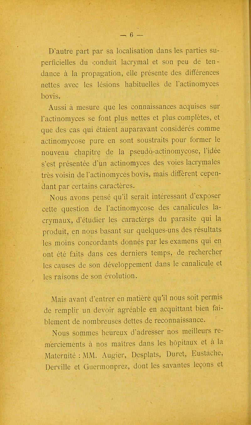 D'autre part par sa localisation dans les parties su- perlicielles du conduit lacrymal et son peu de ten- dance à la propagation, elle présente des différences nettes avec les lésions habituelles de lactinomyces bovis. Aussi à mesure que les connaissances acquises sur l'actinomyces se font plus nettes et plus complètes, et que des cas qui étaient auparavant considérés comme actinomycose pure en sont soustraits pour former le nouveau chapitre de la pseudo-actinomycose, l'idée s'est présentée d'un actinomyces des voies lacrymales très voisin de l'actinomyces bovis, mais diffèrent cepen- dant par certains caractères. Nous avons pensé qu'il serait intéressant d'exposer cette question de l'actinomycose des canalicules la- crymaux, d'étudier les caractères du parasite qui la produit, en nous basant sur quelques-uns des résultats les moins concordants donnés par les examens qui en ont été faits dans ces derniers temps, de rechercher les causes de son développement dans le canalicule et les raisons de son évolution. Mais avant d'entrer en matière qu'il nous soit permis de remplir un devoir agréable en acquittant bien fai- blement de nombreuses dettes de reconnaissance. Nous sommes heureux d'adresser nos meilleurs re- merciements à nos maîtres dans les hôpitaux et à la Maternité : MM. Augier, Dcsplats, Duret, Eustache, Derville et Guermonprez, dont les savantes leçons et