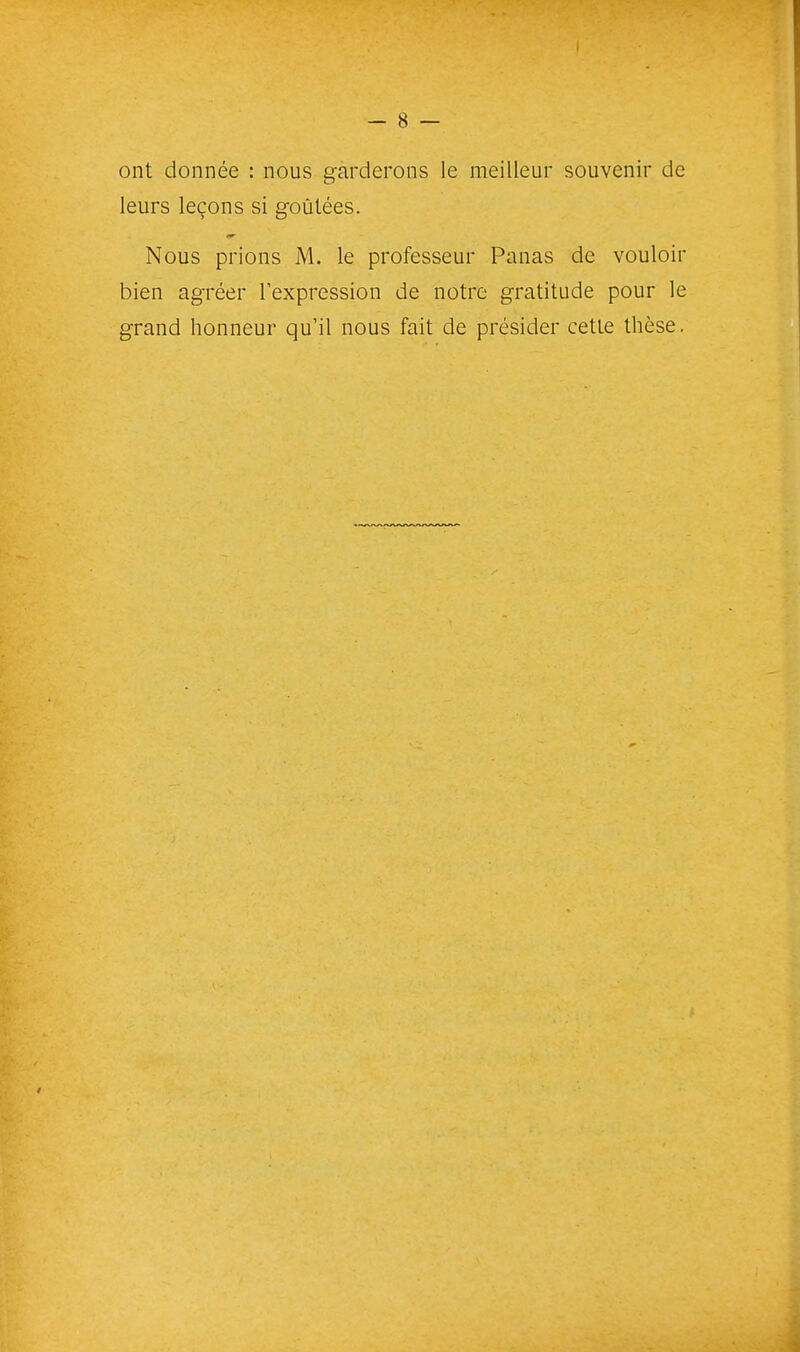 ont donnée : nous garderons le meilleur souvenir de leurs leçons si goûtées. Nous prions jM. le professeur Panas de vouloir bien agréer l'expression de notre gratitude pour le grand honneur qu'il nous fait de présider cette thèse.