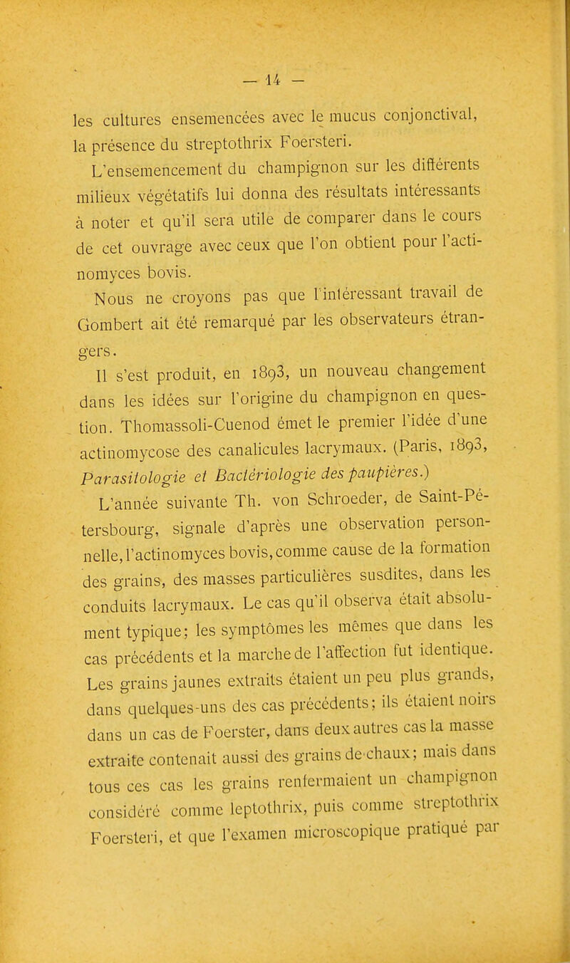 les cultures ensemencées avec le mucus conjonctival, la présence du streptothrix Foersteri. L'ensemencement du champignon sur les différents milieux végétatifs lui donna des résultats intéressants à noter et qu'il sera utile de comparer dans le cours de cet ouvrage avec ceux que l'on obtient pour l'acti- norayces bovis. Nous ne croyons pas que l'inléressant travail de Gombert ait été remarqué par les observateurs étran- gers . Il s'est produit, en 1893, un nouveau changement dans les idées sur l'origine du champignon en ques- tion. Thomassoli-Cuenod émet le premier l'idée d'une actinomycose des canalicules lacrymaux, (Paris, 1898, Parasitologie et Bacièriologie des paupières.) L'année suivante Th. von Schroeder, de Saint-Pé- tersbourg, signale d'après une observation person- nelle, l'actinomyces bovis, comme cause de la formation des grains, des masses particulières susdites, dans les conduits lacrymaux. Le cas qu'il observa était absolu- ment typique; les symptômes les mêmes que dans les cas précédents et la marche de l'affection fut identique. Les grains jaunes extraits étaient un peu plus grands, dans quelques-uns des cas précédents; ils étaient noirs dans un cas de Foerster, dans deux autres cas la masse extraite contenait aussi des grains de^chaux; mais dans tous ces cas les grains renfermaient un champignon considéré comme leptothrix, puis comme streptothrix Foersteri, et que l'examen microscopique pratiqué par