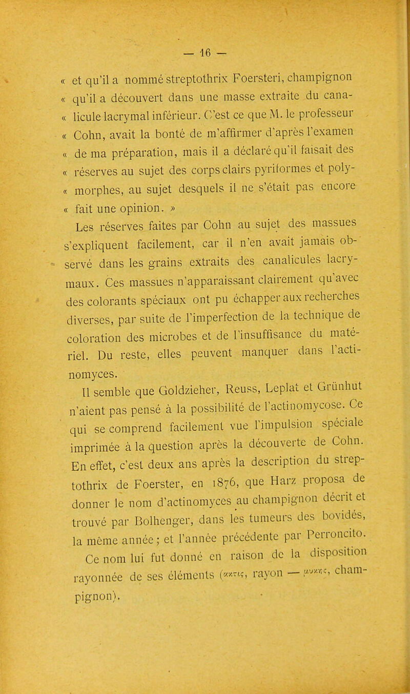 « et qu'il a nommé streptothrix Foersteri, champignon « qu'il a découvert dans une masse extraite du cana- « licule lacrymal inférieur. C'est ce que M. le professeur « Cohn, avait la bonté de m'affirmer d'après l'examen « de ma préparation, mais il a déclaré qu'il faisait des « réserves au sujet des corps clairs pyriformes et poly- « morphes, au sujet desquels il ne s'était pas encore « fait une opinion. » Les réserves faites par Cohn au sujet des massues s'expliquent facilement, car il n'en avait jamais ob- servé dans les grains extraits des canalicules lacry- maux. Ces massues n'apparaissant clairement qu'avec des colorants spéciaux ont pu échapper aux recherches diverses, par suite de l'imperfection de la technique de coloration des microbes et de l'insuffisance du maté- riel. Du reste, elles peuvent manquer dans l'acti- nomyces. Il semble que Goldzieher, Reuss, Leplat et Grunhut n'aient pas pensé à la possibilité de l'actinomycose. Ce ■ qui se comprend facilement vue l'impulsion spéciale imprimée à la question après la découverte de Cohn. En effet, c'est deux ans après la description du strep- tothrix de Foerster, en 1876, que Harz proposa de donner le nom d'actinomyces au champignon décrit et trouvé par Bolhenger, dans lés tumeurs des bovidés, la même année ; et l'année précédente par Perroncito. Ce nom lui fut donné en raison de la disposition rayonnée de ses éléments e-^---'-?, rayon — cham- pignon).
