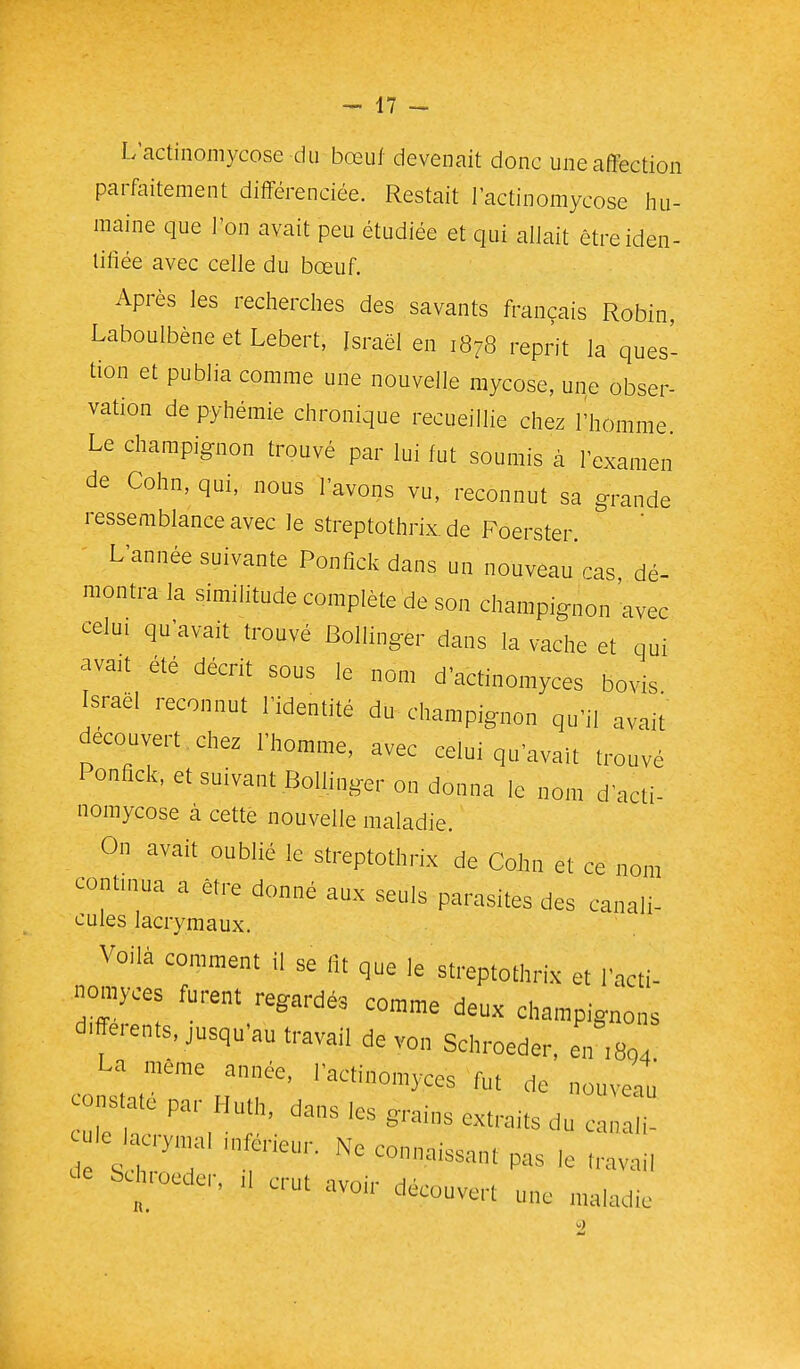 L'actinomycose du bœuf devenait donc une affection pari^dtement différenciée. Restait l'actinomycose liu- maine que l'on avait peu étudiée et qui allait êtreiden- liliée avec celle du bœuf. Après les recherches des savants français Robin, Laboulbène et Lebert, Israël en 1878 reprit la ques- tion et publia comme une nouvelle mycose, une obser- vation de pyhéraie chronique recueillie chez l'homme. Le champignon trouvé par lui fut soumis à l'examen de Cohn, qui, nous l'avons vu, reconnut sa grande ressemblance avec le streptothrix. de Foerster. L'année suivante Ponfîck dans un nouveau cas dé- montra la similitude complète de son champignon avec celui qu'avait trouvé Bollinger dans la vache et qui avait été décrit sous le nom d'actinomyces bovis Israël reconnut l'identité du champignon qu'il avait decoiivert.chez l'homme, avec celui qu'avait trouvé Ponfîck, et suivant Bollinger on donna le nom d'acti- nomycose à cette nouvelle maladie. On avait oublié le streptothrix de Cohn et ce nom continua a être donné aux seuls parasites des canali- cules lacrymaux. Voilà comment il se lit que le streptotlirix et l'acti- nomyoes furent regardés comme deux champignons d.fferents, jusqu'au travail de von Schroeder, en ,804 La même année, Tactinomyces fut de nouveau -s.a, p, Hu.h dans iesgran. extraits 10 , ymal ,„ er,eur. Ne connaissant pas ,e travail bch,oedcr, d crut avou- découvert une maladie